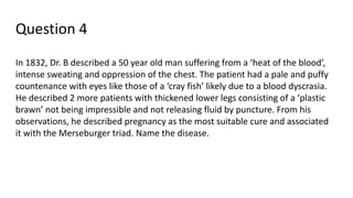 Question 4
In 1832, Dr. B described a 50 year old man suffering from a ‘heat of the blood’,
intense sweating and oppression of the chest. The patient had a pale and puffy
countenance with eyes like those of a ‘cray fish’ likely due to a blood dyscrasia.
He described 2 more patients with thickened lower legs consisting of a ‘plastic
brawn’ not being impressible and not releasing fluid by puncture. From his
observations, he described pregnancy as the most suitable cure and associated
it with the Merseburger triad. Name the disease.
 
