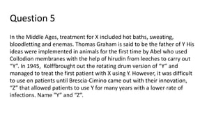 Question 5
In the Middle Ages, treatment for X included hot baths, sweating,
bloodletting and enemas. Thomas Graham is said to be the father of Y His
ideas were implemented in animals for the first time by Abel who used
Collodion membranes with the help of hirudin from leeches to carry out
“Y”. In 1945, Kolffbrought out the rotating drum version of “Y” and
managed to treat the first patient with X using Y. However, it was difficult
to use on patients until Brescia-Cimino came out with their innovation,
“Z” that allowed patients to use Y for many years with a lower rate of
infections. Name ”Y” and “Z”.
 