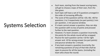 Systems Selection
● Each team, starting from the lowest scoring team,
will get to choose a topic of their own, from the
tiles given.
● Each topic will have a set of 3 questions arranged in
the order of increasing difficulty.
● The score of the questions will be +20,+30, +40 for
questions 1 to 3 respectively (no part points).2 min
per question, 1 min pounce window.
● If a team cannot answer a question, they can skip
the question with no loss of points and proceed
further to the next question.
● However, if a team answers a question incorrectly,
the points for the whole round will be scrapped.
● Pounce for each question carries +10 for right
answer and -10 for wrong answer (no part points)
and pounce window for 1 minute.
● If any team answers a question incorrectly, the
remaining questions (if any) of that title shall be
open to pounce for all the teams. (including the
team who chose the round)
 