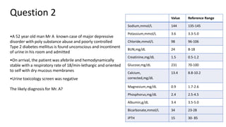 Question 2
•A 52 year old man Mr A known case of major depressive
disorder with poly substance abuse and poorly controlled
Type 2 diabetes mellitus is found unconscious and incontinent
of urine in his room and admitted
•On arrival, the patient was afebrile and hemodynamically
stable with a respiratory rate of 18/min-lethargic and oriented
to self with dry mucous membranes
•Urine toxicology screen was negative
The likely diagnosis for Mr. A?
Value Reference Range
Sodium,mmol/L 144 135-145
Potassium,mmol/L 3.6 3.3-5.0
Chloride,mmol/L 98 96-106
BUN,mg/dL 24 8-18
Creatinine,mg/dL 1.5 0.5-1.2
Glucose,mg/dL 231 70-100
Calcium,
corrected,mg/dL
13.4 8.8-10.2
Magnesium,mg/dL 0.9 1.7-2.6
Phosphorus,mg/dL 2.4 2.5-4.5
Albumin,g/dL 3.4 3.5-5.0
Bicarbonate,mmol/L 34 23-28
iPTH 15 30- 85
 