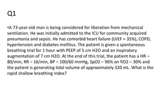 Q1
•A 73-year-old man is being considered for liberation from mechanical
ventilation. He was initially admitted to the ICU for community acquired
pneumonia and sepsis. He has comorbid heart failure (LVEF = 35%), COPD,
hypertension and diabetes mellitus. The patient is given a spontaneous
breathing trial for 1 hour with PEEP of 5 cm H2O and an inspiratory
augmentation of 7 cm H2O. At the end of this trial, the patient has a HR –
80/min, RR – 16/min, BP – 100/60 mmHg, SpO2 – 96% on fiO2 – 30% and
the patient is generating tidal volume of approximately 320 mL. What is the
rapid shallow breathing index?
 
