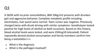 Q1
A 58/M with no prior comorbidities, BMI 24kg/m2 presents with drunken
gait and aggressive behavior. Complete metabolic profile including
electrolytes, liver panel were normal. Toxin screen was negative. Previously
charged twice with drunk driving with similar symptoms- breathalyzer tested
positive for high levels of alcohol on both occasions. Based on this history,
blood alcohol levels were tested, and were 250mg/dl (elevated). Patient
repeatedly denied alcohol consumption and family members confirm him
being a teetolatter===.
● What is the diagnosis
● What is the pathogen involved?
 