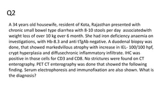 Q2
A 34 years old housewife, resident of Kota, Rajasthan presented with
chronic small bowel type diarrhea with 8-10 stools per day associatedwith
weight loss of over 10 kg over 6 month. She had iron deficiency anaemia on
investigations, with Hb-8.3 and anti tTgAb negative. A duodenal biopsy was
done, that showed markedvillous atrophy with increase in IEL- 100/100 hpf,
crypt hyperplasia and diffusechronic inflammatory infiltrate. IHC was
positive in those cells for CD3 and CD8. No strictures were found on CT
enterography. PET CT enterography was done that showed the following
finding. Serum electrophoresis and immunofixation are also shown. What is
the diagnosis?
 