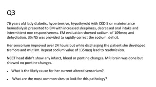 Q3
76 years old lady diabetic, hypertensive, hypothyroid with CKD 5 on maintenance
hemodialysis presented to EM with increased sleepiness, decreased oral intake and
intermittent non responsiveness. EM evaluation showed sodium of 109meq and
dehydration. 3% NS was provided to rapidly correct the sodium deficit.
Her sensorium improved over 24 hours but while discharging the patient she developed
tremors and mutism. Repeat sodium value of 135meq lead to readmission.
NCCT head didn’t show any infarct, bleed or pontine changes. MRI brain was done but
showed no pontine changes.
● What is the likely cause for her current altered sensorium?
● What are the most common sites to look for this pathology?
 