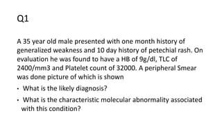 Q1
A 35 year old male presented with one month history of
generalized weakness and 10 day history of petechial rash. On
evaluation he was found to have a HB of 9g/dl, TLC of
2400/mm3 and Platelet count of 32000. A peripheral Smear
was done picture of which is shown
• What is the likely diagnosis?
• What is the characteristic molecular abnormality associated
with this condition?
 