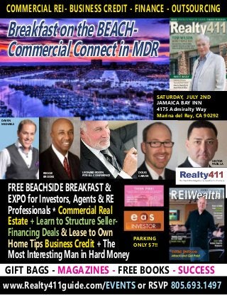 BreakfastontheBEACH-
CommercialConnectinMDR
SAIL YOUR WAY TO SUCCESS ON APRIL 23RD IN MARINA DEL REY
www.Realty411guide.com/EVENTS or RSVP 805.693.1497
SATURDAY, JULY 2ND
JAMAICA BAY INN
4175 Admiralty Way
Marina del Rey, CA 90292
INDOOR & OUTDOOR EXPO!
GIFT BAGS - MAGAZINES - FREE BOOKS - SUCCESS
REBECCA RICE
CHRIS
CLOTHIER
SPECIAL PRESENTATION
WITH CREDITSENSE!
Sponsored by:
FOR EARLY
BIRD GUESTS
HECTOR
PADILLA
COMMERCIAL REI- BUSINESS CREDIT - FINANCE - OUTSOURCING
www.Realty411guide.com/EVENTS or RSVP 805.693.1497
GIFT BAGS - MAGAZINES - FREE BOOKS - SUCCESS
Sponsored by:
LEONARD ROSEN
PITBULL CONFERENCE
DOUG
CARVER
DAVEN
MICHAELS
PARKING
ONLY $7!!
FREE BEACHSIDE BREAKFAST &
EXPO for Investors, Agents & RE
Professionals * Commercial Real
Estate + Learn to Structure Seller-
Financing Deals & Lease to Own
Home Tips Business Credit + The
Most Interesting Man in Hard Money
REGGIE
BROOKS
HECTOR
PADILLA
 