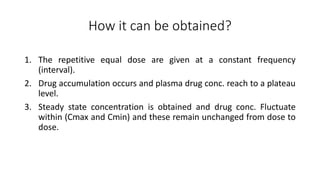 How it can be obtained?
1. The repetitive equal dose are given at a constant frequency
(interval).
2. Drug accumulation occurs and plasma drug conc. reach to a plateau
level.
3. Steady state concentration is obtained and drug conc. Fluctuate
within (Cmax and Cmin) and these remain unchanged from dose to
dose.
 