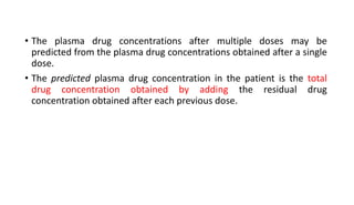 • The plasma drug concentrations after multiple doses may be
predicted from the plasma drug concentrations obtained after a single
dose.
• The predicted plasma drug concentration in the patient is the total
drug concentration obtained by adding the residual drug
concentration obtained after each previous dose.
 