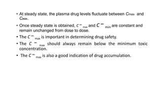 • At steady state, the plasma drug levels fluctuate between Cmax and
Cmin.
• Once steady state is obtained, C ∞
max and C ∞
min are constant and
remain unchanged from dose to dose.
• The C ∞
max is important in determining drug safety.
• The C ∞
max should always remain below the minimum toxic
concentration.
• The C ∞
max is also a good indication of drug accumulation.
 