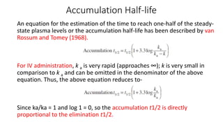 Accumulation Half-life
An equation for the estimation of the time to reach one-half of the steady-
state plasma levels or the accumulation half-life has been described by van
Rossum and Tomey (1968).
For IV administration, k a is very rapid (approaches ∞); k is very small in
comparison to k a and can be omitted in the denominator of the above
equation. Thus, the above equation reduces to-
Since ka/ka = 1 and log 1 = 0, so the accumulation t1/2 is directly
proportional to the elimination t1/2.
 