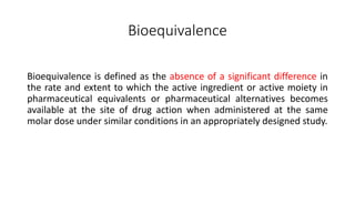 Bioequivalence
Bioequivalence is defined as the absence of a significant difference in
the rate and extent to which the active ingredient or active moiety in
pharmaceutical equivalents or pharmaceutical alternatives becomes
available at the site of drug action when administered at the same
molar dose under similar conditions in an appropriately designed study.
 
