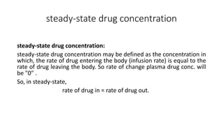 steady-state drug concentration
steady-state drug concentration:
steady-state drug concentration may be defined as the concentration in
which, the rate of drug entering the body (infusion rate) is equal to the
rate of drug leaving the body. So rate of change plasma drug conc. will
be "0" .
So, in steady-state,
rate of drug in = rate of drug out.
 