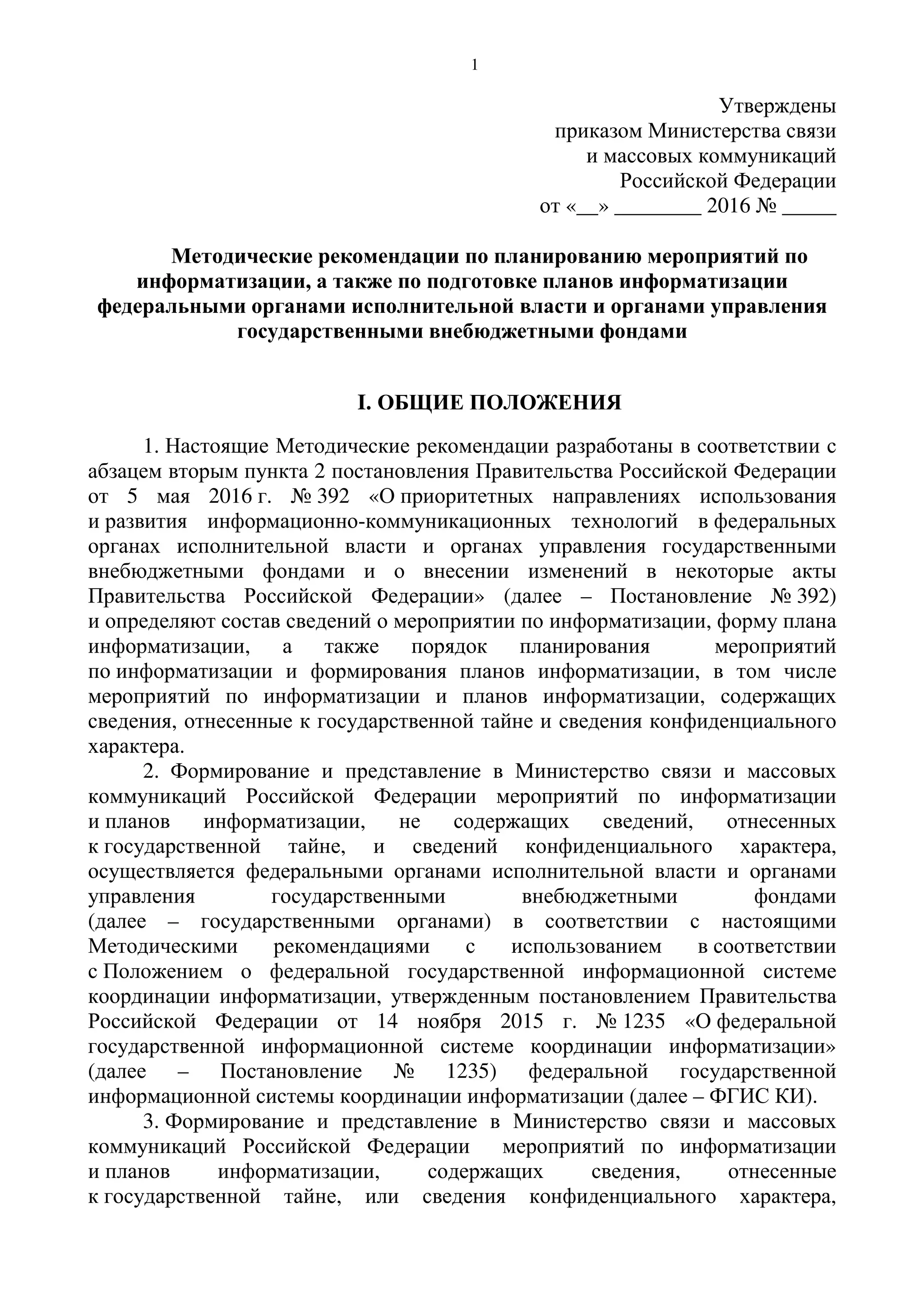 1
Утверждены
приказом Министерства связи
и массовых коммуникаций
Российской Федерации
от «__» ________ 2016 № _____
Методические рекомендации по планированию мероприятий по
информатизации, а также по подготовке планов информатизации
федеральными органами исполнительной власти и органами управления
государственными внебюджетными фондами
I. ОБЩИЕ ПОЛОЖЕНИЯ
1. Настоящие Методические рекомендации разработаны в соответствии с
абзацем вторым пункта 2 постановления Правительства Российской Федерации
от 5 мая 2016 г. № 392 «О приоритетных направлениях использования
и развития информационно-коммуникационных технологий в федеральных
органах исполнительной власти и органах управления государственными
внебюджетными фондами и о внесении изменений в некоторые акты
Правительства Российской Федерации» (далее – Постановление № 392)
и определяют состав сведений о мероприятии по информатизации, форму плана
информатизации, а также порядок планирования мероприятий
по информатизации и формирования планов информатизации, в том числе
мероприятий по информатизации и планов информатизации, содержащих
сведения, отнесенные к государственной тайне и сведения конфиденциального
характера.
2. Формирование и представление в Министерство связи и массовых
коммуникаций Российской Федерации мероприятий по информатизации
и планов информатизации, не содержащих сведений, отнесенных
к государственной тайне, и сведений конфиденциального характера,
осуществляется федеральными органами исполнительной власти и органами
управления государственными внебюджетными фондами
(далее – государственными органами) в соответствии с настоящими
Методическими рекомендациями с использованием в соответствии
с Положением о федеральной государственной информационной системе
координации информатизации, утвержденным постановлением Правительства
Российской Федерации от 14 ноября 2015 г. № 1235 «О федеральной
государственной информационной системе координации информатизации»
(далее – Постановление № 1235) федеральной государственной
информационной системы координации информатизации (далее – ФГИС КИ).
3. Формирование и представление в Министерство связи и массовых
коммуникаций Российской Федерации мероприятий по информатизации
и планов информатизации, содержащих сведения, отнесенные
к государственной тайне, или сведения конфиденциального характера,