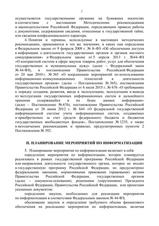 2
осуществляется государственными органами на бумажных носителях
в соответствии с настоящими Методическими рекомендациями
и законодательством Российской Федерации, определяющим правила работы
с документами, содержащими сведения, отнесенные к государственной тайне,
или сведения конфиденциального характера.
4. Понятия и термины, используемые в настоящих методических
рекомендациях, применяются в тех же значениях, в каких они определены
в Федеральном законе от 9 февраля 2009 г. № 8–ФЗ «Об обеспечении доступа
к информации о деятельности государственных органов и органов местного
самоуправления» и Федеральном законе от 5 апреля 2013 г. №44–ФЗ
«О контрактной системе в сфере закупок товаров, работ, услуг для обеспечения
государственных и муниципальных нужд» (далее – Федеральный закон
№ 44-ФЗ), в постановлении Правительства Российской Федерации
от 24 мая 2010 г. № 365 «О координации мероприятий по использованию
информационно–коммуникационных технологий в деятельности
государственных органов» (далее – Постановление № 365), постановлении
Правительства Российской Федерации от 6 июля 2015 г. № 676 «О требованиях
к порядку создания, развития, ввода в эксплуатацию, эксплуатации и вывода
из эксплуатации государственных информационных систем и дальнейшего
хранения содержащейся в их базах данных информации»
(далее – Постановление № 676), постановлении Правительства Российской
Федерации от 26 июня 2012 г. № 644 «О федеральной государственной
информационной системе учета информационных систем, создаваемых
и приобретаемых за счет средств федерального бюджета и бюджетов
государственных внебюджетных фондов», Постановлении № 1235, а также
в методических рекомендациях и правилах, предусмотренных пунктом 2
Постановления № 392.
II. ПЛАНИРОВАНИЕ МЕРОПРИЯТИЙ ПО ИНФОРМАТИЗАЦИИ
5. Планирование мероприятия по информатизации включает в себя:
определение мероприятия по информатизации, которое планируется
реализовать в рамках государственной программы Российской Федерации
или направления деятельности государственного органа, которое не входит
в государственную программу Российской Федерации, но предусмотрено
федеральными законами, нормативными правовыми (правовыми) актами
Правительства Российской Федерации, государственных органов
(далее – документы-основания), решениями (поручениями) Президента
Российской Федерации, Правительства Российской Федерации, или проектами
указанных документов;
определение закупок, необходимых для реализации мероприятия
по информатизации в соответствии Федеральным законом № 44-ФЗ;
обоснование закупок и определение требуемого объема финансового
обеспечения на реализацию мероприятия по информатизации, включая