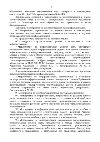 3
обоснование начальной максимальной цены контракта в соответствии
со статьями 18, 19 и 22 Федерального закона № 44–ФЗ;
формирование сведений о мероприятии по информатизации и оценка
Министерством связи и массовых коммуникаций Российской Федерации
(далее – Министерство) целесообразности его проведения и (или)
финансирования;
включение мероприятия по информатизации в план информатизации.
6. Планирование мероприятия по информатизации в соответствии
с настоящими методическими рекомендациями осуществляется в случаях,
когда мероприятие по информатизации:
6.1 предусмотрено документом по информатизации;
6.2 планируется государственным органом к включению в план
информатизации.
7. Мероприятие по информатизации должно быть определено
в отношении только одной информационной системы или одного компонента
информационно-телекоммуникационной инфраструктуры, учет которых
ведется в соответствии с Методическими указаниями по осуществлению учета
информационных систем и компонентов информационно-
телекоммуникационной инфраструктуры, утвержденными приказом
Министерства от 31.05.2013 № 127 (зарегистрирован в Министерстве юстиции
Российской Федерации 5 ноября 2013 г., регистрационный № 30318)
(далее – объекты учета, Методика учета).
В отношении одного объекта учета может быть одновременно определено
несколько мероприятий по информатизации.
8. Мероприятие по информатизации, определенное в отношении
государственной информационной системы, планируется с учетом Требований
к порядку создания, развития, ввода в эксплуатацию, эксплуатации и вывода
из эксплуатации государственных информационных систем и дальнейшего
хранения содержащейся в их базах данных информации, утвержденных
Постановлением № 676.
9. Мероприятия по информатизации могут иметь следующие типы:
9.1. Мероприятие по информатизации, направленное на создание объекта
учета, находящегося в статусе «Подготовка к созданию» или «Разработка»
(далее – создание). Создание предполагает организованную деятельность
по закупке товаров, работ или услуг в отношении объекта учета, не введенного
в эксплуатацию.
9.2. Мероприятие по информатизации, направленное на развитие объекта
учета, находящегося в статусе «Эксплуатация» (далее – развитие). Развитие
предполагает организованную деятельность по закупке товаров, работ
или услуг в отношении объекта учета, введенного в эксплуатацию.
9.3. Мероприятие по информатизации, направленное на эксплуатацию
(использование) объекта учета, находящегося в статусе «Эксплуатация»
(далее – эксплуатация). Эксплуатация предполагает организованную
деятельность по закупке товаров, работ или услуг в отношении объекта учета,
введенного в эксплуатацию и необходимых для обеспечения устойчивого