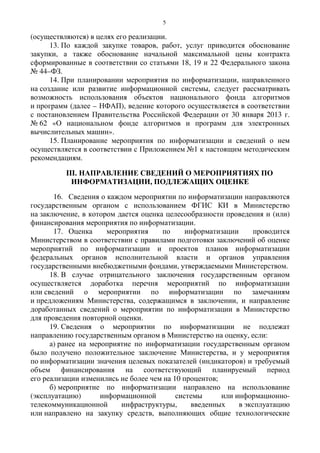 5
(осуществляются) в целях его реализации.
13. По каждой закупке товаров, работ, услуг приводится обоснование
закупки, а также обоснование начальной максимальной цены контракта
сформированные в соответствии со статьями 18, 19 и 22 Федерального закона
№ 44–ФЗ.
14. При планировании мероприятия по информатизации, направленного
на создание или развитие информационной системы, следует рассматривать
возможность использования объектов национального фонда алгоритмов
и программ (далее – НФАП), ведение которого осуществляется в соответствии
с постановлением Правительства Российской Федерации от 30 января 2013 г.
№ 62 «О национальном фонде алгоритмов и программ для электронных
вычислительных машин».
15. Планирование мероприятия по информатизации и сведений о нем
осуществляется в соответствии с Приложением №1 к настоящим методическим
рекомендациям.
III. НАПРАВЛЕНИЕ СВЕДЕНИЙ О МЕРОПРИЯТИЯХ ПО
ИНФОРМАТИЗАЦИИ, ПОДЛЕЖАЩИХ ОЦЕНКЕ
16. Сведения о каждом мероприятии по информатизации направляются
государственным органом с использованием ФГИС КИ в Министерство
на заключение, в котором дается оценка целесообразности проведения и (или)
финансирования мероприятия по информатизации.
17. Оценка мероприятия по информатизации проводится
Министерством в соответствии с правилами подготовки заключений об оценке
мероприятий по информатизации и проектов планов информатизации
федеральных органов исполнительной власти и органов управления
государственными внебюджетными фондами, утверждаемыми Министерством.
18. В случае отрицательного заключения государственным органом
осуществляется доработка перечня мероприятий по информатизации
или сведений о мероприятии по информатизации по замечаниям
и предложениям Министерства, содержащимся в заключении, и направление
доработанных сведений о мероприятии по информатизации в Министерство
для проведения повторной оценки.
19. Сведения о мероприятии по информатизации не подлежат
направлению государственным органом в Министерство на оценку, если:
а) ранее на мероприятие по информатизации государственным органом
было получено положительное заключение Министерства, и у мероприятия
по информатизации значения целевых показателей (индикаторов) и требуемый
объем финансирования на соответствующий планируемый период
его реализации изменились не более чем на 10 процентов;
б) мероприятие по информатизации направлено на использование
(эксплуатацию) информационной системы или информационно-
телекоммуникационной инфраструктуры, введенных в эксплуатацию
или направлено на закупку средств, выполняющих общие технологические