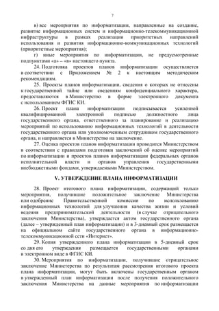 7
в) все мероприятия по информатизации, направленные на создание,
развитие информационных систем и информационно-телекоммуникационной
инфраструктуры в рамках реализации приоритетных направлений
использования и развития информационно-коммуникационных технологий
(приоритетные мероприятия);
г) иные мероприятия по информатизации, не предусмотренные
подпунктами «а» – «в» настоящего пункта.
24. Подготовка проектов планов информатизации осуществляется
в соответствии с Приложением № 2 к настоящим методическим
рекомендациям.
25. Проекты планов информатизации, сведения о которых не отнесены
к государственной тайне или сведениям конфиденциального характера,
предоставляются в Министерство в форме электронного документа
с использованием ФГИС КИ.
26. Проект плана информатизации подписывается усиленной
квалифицированной электронной подписью должностного лица
государственного органа, ответственного за планирование и реализацию
мероприятий по использованию информационных технологий в деятельности
государственного органа или уполномоченным сотрудником государственного
органа, и направляется в Министерство на заключение.
27. Оценка проектов планов информатизации проводится Министерством
в соответствии с правилами подготовки заключений об оценке мероприятий
по информатизации и проектов планов информатизации федеральных органов
исполнительной власти и органов управления государственными
внебюджетными фондами, утверждаемыми Министерством.
V. УТВЕРЖДЕНИЕ ПЛАНА ИНФОРМАТИЗАЦИИ
28. Проект итогового плана информатизации, содержащий только
мероприятия, получившие положительное заключение Министерства
или одобрение Правительственной комиссии по использованию
информационных технологий для улучшения качества жизни и условий
ведения предпринимательской деятельности (в случае отрицательного
заключения Министерства), утверждается актом государственного органа
(далее – утвержденный план информатизации) и в 3-дневный срок размещается
на официальном сайте государственного органа в информационно-
телекоммуникационной сети «Интернет».
29. Копия утвержденного плана информатизации в 5-дневный срок
со дня его утверждения размещается государственными органами
в электронном виде в ФГИС КИ.
30. Мероприятия по информатизации, получившие отрицательное
заключение Министерства по результатам рассмотрения итогового проекта
плана информатизации, могут быть включены государственным органом
в утвержденный план информатизации после получения положительного
заключения Министерства на данные мероприятия по информатизации