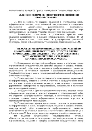 8
в соответствии с пунктом 29 Правил, утвержденных Постановлением № 365.
VI. ВНЕСЕНИЕ ИЗМЕНЕНИЙ В УТВЕРЖДЕННЫЙ ПЛАН
ИНФОРМАТИЗАЦИИ
31. При необходимости внесения изменений в утвержденные планы
информатизации проекты таких изменений, подготовленные в соответствии
с настоящими методическими рекомендациями, направляются
государственными органами в Министерство на заключение по мере
необходимости, но не позднее 10 декабря текущего года их реализации.
32. Рассмотрение, согласование и утверждение проектов таких
изменений осуществляются в порядке, предусмотренном пунктами 23 – 25
Правил для рассмотрения, согласования и урегулирования разногласий
по проектам планов информатизации, утвержденных Постановлением № 365.
VII. ОСОБЕННОСТИ ФОРМИРОВАНИЯ МЕРОПРИЯТИЙ ПО
ИНФОРМАТИЗАЦИИ И ПОДГОТОВКИ ПРОЕКТОВ ПЛАНОВ
ИНФОРМАТИЗАЦИИ, СВЕДЕНИЯ О КОТОРЫХ ОТНЕСЕНЫ К
ГОСУДАРСТВЕННОЙ ТАЙНЕ И СВЕДЕНИЯМ
КОНФИДЕНЦИАЛЬНОГО ХАРАКТЕРА
33. Планирование мероприятий по информатизации и подготовка планов
информатизации государственными органами, сведения о которых отнесены
к государственной тайне или к сведениям конфиденциального характера,
осуществляется на бумажных носителях с соблюдением законодательства
Российской Федерации о защите государственной тайны или иной информации
ограниченного доступа.
34. Государственные органы осуществляют планирование мероприятий
по информатизации, сведения о которых отнесены к государственной тайне
или сведениям конфиденциального характера, в соответствии с правилами
формирования мероприятий по информатизации, изложенными в настоящих
методических рекомендациях.
35. Государственные органы осуществляют подготовку проектов планов
информатизации, сведения о которых отнесены к государственной тайне
или сведениям конфиденциального характера, в соответствии с правилами
подготовки проектов планов информатизации, изложенными в разделе V
настоящих методических рекомендаций.
36. Государственные органы представляют сведения о мероприятиях
по информатизации и планы информатизации, сведения о которых отнесены
к государственной тайне или сведениям конфиденциального характера,
в Министерство на бумажных носителях в соответствии с Приложением № 1
и Приложением № 3 настоящих методических рекомендаций соответственно.
Не подлежат представлению государственными органами
в Министерство сведения о мероприятиях по информатизации и планы
информатизации, сведения о которых составляют государственную тайну