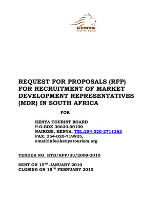 REQUEST FOR PROPOSALS (RFP)
FOR RECRUITMENT OF MARKET
DEVELOPMENT REPRESENTATIVES
(MDR) IN SOUTH AFRICA
                FOR

      KENYA TOURIST BOARD
      P.O.BOX 30630-00100
      NAIROBI, KENYA. TEL:254-020-2711262
      FAX: 254-020-719925,
      email:info@kenyatourism.org


TENDER NO. KTB/RFP/33/2009-2010

SENT ON 15TH JANUARY 2010
CLOSING ON 15TH FEBRUARY 2010
 