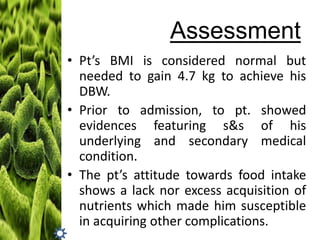 Assessment
• Pt’s BMI is considered normal but
needed to gain 4.7 kg to achieve his
DBW.
• Prior to admission, to pt. showed
evidences featuring s&s of his
underlying and secondary medical
condition.
• The pt’s attitude towards food intake
shows a lack nor excess acquisition of
nutrients which made him susceptible
in acquiring other complications.

 