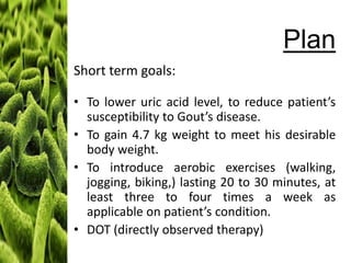 Plan
Short term goals:
• To lower uric acid level, to reduce patient’s
susceptibility to Gout’s disease.
• To gain 4.7 kg weight to meet his desirable
body weight.
• To introduce aerobic exercises (walking,
jogging, biking,) lasting 20 to 30 minutes, at
least three to four times a week as
applicable on patient’s condition.
• DOT (directly observed therapy)

 