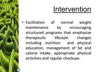 Intervention
• Facilitation of normal weight
maintenance
by
encouraging
structured programs that emphasize
therapeutic
lifestyle
changes
including nutrition
and physical
education, management of fat and
calorie intake, appropriate physical
activities and regular checkups.

 