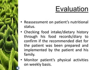 Evaluation
• Reassessment on patient’s nutritional
status.
• Checking food intake/dietary history
through his food records/diary to
confirm if the recommended diet for
the patient was been prepared and
implemented by the patient and his
family.
• Monitor patient’s physical activities
on weekly basis.

 