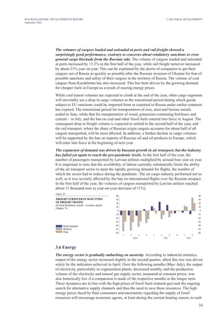 24
MACROECONOMIC DEVELOPMENTS REPORT
September 2022
3. SECTORAL DEVELOPMENT
The volumes of cargoes loaded and unloaded at ports and rail freight showed a
surprisingly good performance, contrary to concerns about retaliatory sanctions or even
general cargo blockade from the Russian side. The volume of cargoes loaded and unloaded
at ports increased by 15.3% in the first half of the year, while rail freight turnover increased
by about 21% year on year. This can be explained by the desire of companies to get their
cargoes out of Russia as quickly as possible after the Russian invasion of Ukraine for fear of
possible sanctions and safety of their cargoes in the territory of Russia. The volume of coal
cargoes from Kazakhstan has also increased. This has been driven by the growing demand
for cheaper fuels in Europe as a result of soaring energy prices.
While coal transit volumes are expected to climb at the end of the year, other cargo segments
will inevitably see a drop in cargo volumes as the transitional period during which goods
subject to EU sanctions could be imported from or exported to Russia under earlier contracts
has expired. The transitional period for transportation of iron, steel and ferrous metals
ended in June, while that for transportation of wood, potassium-containing fertilisers and
cement – in July, and the ban on coal and other fossil fuels entered into force in August. The
consequent drop in freight volume is expected to unfold in the second half of the year, and
the rail transport, where the share of Russian origin cargoes accounts for about half of all
cargoes transported, will be most affected. In addition, a further decline in cargo volumes
will be supported by the ban on imports of Russian oil and oil products to Europe, which
will enter into force at the beginning of next year.
The expansion of demand was driven by buoyant growth in air transport, but the industry
has failed yet again to reach the pre-pandemic levels. In the first half of the year, the
number of passengers transported by Latvian airlines multiplied by around four year on year.
It is important to note that the availability of labour currently substantially limits the ability
of the air transport sector to meet the rapidly growing demand for flights, the number of
which the sector had to reduce during the pandemic. The air cargo industry performed not so
well, as it was severely affected by the ban on international flights over the Russian airspace.
In the first half of the year, the volumes of cargoes transported by Latvian airlines reached
about 11 thousand tons (a year-on-year decrease of 11%).
Chart 23
FREIGHT TURNOVER IN MAIN TYPES
OF FREIGHT TRAFFIC
( ne
in tonne-kilometres; at ports – in ton s; annual
changes; %)
Road transport
Railway
Ports –60
–50
–40
–30
–20
–10
0
10
20
30
40
–60
–50
–40
–30
–20
–10
0
10
20
30
40
2021
2020 2022
2 3 4
1 2 3 4
1 2
1
3.6 Energy
The energy sector is gradually embarking on austerity. According to industrial statistics,
output of the energy sector increased slightly in the second quarter, albeit this rise was driven
solely by the indicators achieved in April. Over the following months (May–July), the output
of electricity, particularly in cogeneration plants, decreased notably, and the production
volume of the electricity and natural gas supply sector, measured at constant prices, was
also historically low if a comparison is made of the respective months in the longer term.
These dynamics are in line with the high prices of fossil fuels (natural gas) and the ongoing
search for alternative supply channels and thus the need to save these resources. The high
energy prices faced by final consumers and uncertainty regarding the supply of fossil
resources will encourage economic agents, at least during the current heating season, to curb
 