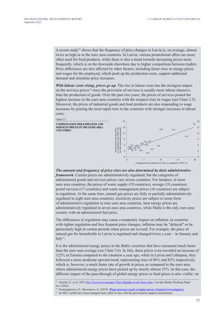 37
MACROECONOMIC DEVELOPMENTS REPORT
September 2022
A recent study15
shows that the frequency of price changes in Latvia is, on average, almost
twice as high as in the euro area countries. In Latvia, various promotional offers are more
often used for food products, while there is also a trend towards increasing prices more
frequently, which is on the downside elsewhere due to higher competition between traders.
Price differences are also affected by other factors, including faster rises in energy prices
and wages for the employed, which push up the production costs, support additional
demand and stimulate price increases.
With labour costs rising, prices go up. The rise in labour costs has the strongest impact
on the services prices16
since the provision of services is usually more labour intensive
than the production of goods. Over the past two years, the prices of services posted the
highest increase in the euro area countries with the steepest rises in wages (see Chart 2.5).
Moreover, the prices of industrial goods and food products are also responding to wage
increases by posting the most rapid rises in the countries with stronger increases in labour
costs.
Chart 2.5
BE
DE
EE
IE
GR
SP FR
IT
CY LU
MT
NL
AT
PT
SL
SK
FI
0
3
6
9
12
15
18
0 5 10 15
Compensation per employee (in 2021 as compared to 2019; %)
LV
LT
20
0
3
6
9
12
15
18
COMPENSATION PER EMPLOYEE AND
SERVICES PRICES IN THE EURO AREA
COUNTRIES
Services
prices
(in
June
2022
as
compared
to
June
2020;
with
tax
rates
remaining
unchanged)
The amount and frequency of price rises are also determined by their administrative
framework. Certain prices are administratively regulated, but the categories of
administered goods and services prices vary across countries. For instance, in most
euro area countries, the prices of water supply (19 countries), sewage (18 countries),
postal services (17 countries) and waste management prices (16 countries) are subject
to regulation. At the same time, natural gas prices are fully or partially administratively
regulated in eight euro area countries, electricity prices are subject to some form
of administrative regulation in nine euro area countries, heat energy prices are
administratively regulated in seven euro area countries, while Malta is the only euro area
country with an administered fuel price.
The differences in regulation may cause a temporary impact on inflation: in countries
with tighter regulation and less frequent price changes, inflation may be "delayed" or be
particularly high in certain periods when prices are revised. For example, the price of
natural gas for households in Latvia is regulated and changed twice a year – in January and
July17
.
It is the administered energy prices in the Baltic countries that have increased much faster
than the euro area average (see Chart 2.6). In July, these prices even recorded an increase of
122% in Estonia compared to the situation a year ago, while in Latvia and Lithuania, they
followed a more moderate upward trend, representing rises of 86% and 82% respectively,
which is, however, a much faster rate of growth in prices as compared to the euro area
where administered energy prices have picked up by merely almost 33%. In this case, the
different impact of the pass-through of global energy prices to final prices is also visible: on
15
Gautier, E. et al. 2022 New Facts on Consumer Price Rigidity in the Euro Area. Latvijas Banka Working Paper
No 3/2022.
16
Krasnopjorovs, O., Bessonovs, A. (2019). Wage increases result in higher prices: Empirical investigation.
17
In 2022, tariffs have been changed more often in line with the government support mechanisms.
5. LABOUR MARKET, COSTS AND PRICES
 
