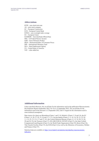 3
MACROECONOMIC DEVELOPMENTS REPORT
September 2022
ABBREVIATIONS
Abbreviations
€STR – euro short-term rate
AS – joint stock company
EC – European Commission
ECB – European Central Bank
EONIA – euro overnight index average
EU – European Union
EURIBOR – Euro Interbank Offered Rate
FRS – US Federal Reserve System
GDP – Gross Domestic Product
HICP – Harmonised Index of Consumer Prices
IMF – International Monetary Fund
SEA – State Employment Agency
US – United States of America
VAT – value added tax
Additional information
Unless specified otherwise, the cut-off date for the information used in the publication Macroeconomic
Developments Report (September 2022, No 35) is 12 September 2022. The cut-off date for the
information used in the forecasts is 12 September 2022, and 15 August for the information used in
some technical assumptions.
Data sources for charts are Bloomberg (Charts 1 and 5–9), Refinitiv (Charts 2, 10 and 14), the EC
(Charts 3, 4, 20, 27–29, 33, 36 and 2.1–2.7), Latvijas Banka (Charts 5, 11–16, 18, 20, 23, 25–28,
1.1, 33–35, 2.3–2.5, 2.7 and 37–41), the Central Statistical Bureau (Charts 12, 15, 18–20, 22–26,
28 and 30–32), the Treasury (Chart 17), SIAARCO REAL ESTATE (Chart 21), the State Unified
Computerised Land Register (Chart 21), the World Trade Organisation (Chart 29), Brent (Chart 34),
Title Transfer Facility (Chart 35), the ECB (Chart 2.4) as well as the Ministries of Economics, Welfare
and Finance (Chart 37).
Statistical data are available at: https://www.bank.lv/en/statistics/stat-data/key-macroeconomic-
indicators.
 