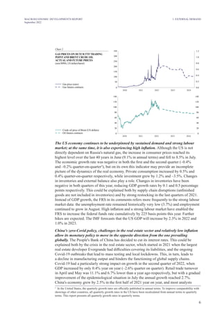 6
MACROECONOMIC DEVELOPMENTS REPORT
September 2022
Chart 2
GAS PRICES ON DUTCH TTF TRADING
POINT AND BRENT CRUDE OIL
ACTUALAND FUTURE PRICES
euro/MWh; US dollars/barrel)
(
Gas price (euro)
Gas futures contracts 0.0
0.2
0.4
0.6
0.8
1.0
1.2
0
50
100
150
200
250
300
350
0
20
40
60
80
100
120
140
2020 2022 2023 2024
2021
2020 2022 2023 2024
2021
0
20
40
60
80
100
120
140
Crude oil price of Brent (US dollars)
Oil futures contracts
The US economy continues to be underpinned by sustained demand and strong labour
market; at the same time, it is also experiencing high inflation. Although the US is not
directly dependent on Russia's natural gas, the increase in consumer prices reached its
highest level over the last 40 years in June (9.1% in annual terms) and fell to 8.5% in July.
The economic growth rate was negative in both the first and the second quarter (–0.4%
and –0.2% quarter-on-quarter3
), but on its own this indicator may provide an incomplete
picture of the dynamics of the real economy. Private consumption increased by 0.5% and
0.4% quarter-on-quarter respectively, while investment grew by 1.2% and –3.5%. Changes
in inventories and external balance also play a role. Changes in inventories have been
negative in both quarters of this year, reducing GDP growth rates by 0.1 and 0.5 percentage
points respectively. This could be explained both by supply chain disruptions (unfinished
goods are not included in inventories) and by strong restocking in the last quarters of 2021.
Instead of GDP growth, the FRS in its comments refers more frequently to the strong labour
market data: the unemployment rate remained historically very low (3.7%) and employment
continued to grow in August. High inflation and a strong labour market have enabled the
FRS to increase the federal funds rate cumulatively by 225 basis points this year. Further
hikes are expected. The IMF forecasts that the US GDP will increase by 2.3% in 2022 and
1.0% in 2023.
China's zero-Covid policy, challenges in the real estate sector and relatively low inflation
allow its monetary policy to move in the opposite direction from the one prevailing
globally. The People's Bank of China has decided to cut its interest rates. This could be
explained both by the crisis in the real estate sector, which started in 2021 when the largest
real estate developer Evergrande had difficulties covering its liabilities, and the ongoing
Covid-19 outbreaks that lead to mass testing and local lockdowns. This, in turn, leads to
a decline in manufacturing output and hinders the functioning of global supply chains.
Covid-19 had a particularly strong impact on growth in the second quarter of 2022, when
GDP increased by only 0.4% year on year (–2.6% quarter on quarter). Retail trade turnover
in April and May was 11.1% and 6.7% lower than a year ago respectively, but with a gradual
improvement of the epidemiological situation in July the annual growth reached 2.7%.
China's economy grew by 2.5% in the first half of 2021 year on year, and most analysts
3
In the United States, the quarterly growth rates are officially published in annual terms. To improve comparability with
showings of other countries, all quarterly growth rates in the US have been recalculated from annual terms to quarterly
terms. This report presents all quarterly growth rates in quarterly terms.
1. EXTERNAL DEMAND
 