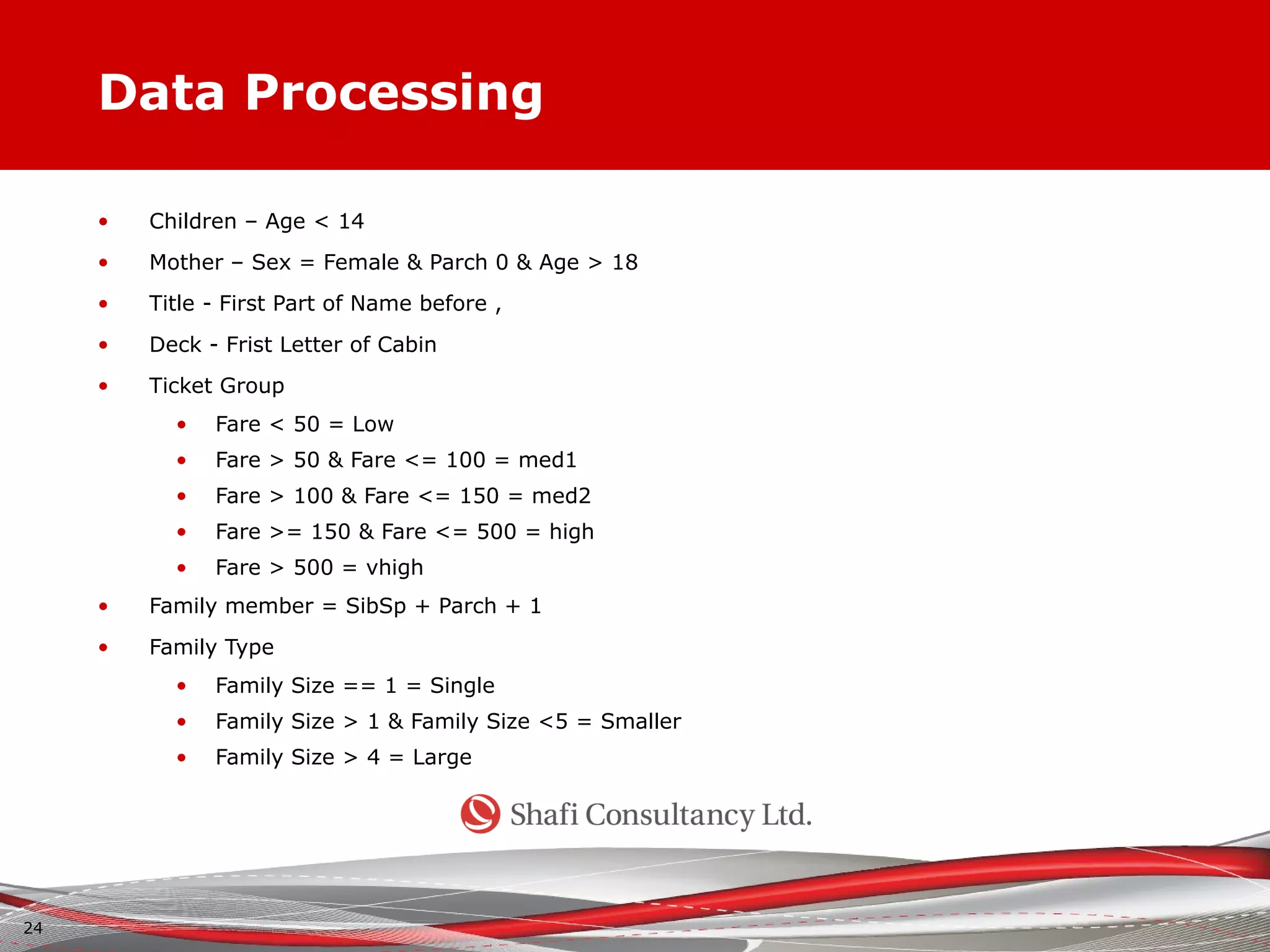 Data Processing
• Children – Age < 14
• Mother – Sex = Female & Parch 0 & Age > 18
• Title - First Part of Name before ,
• Deck - Frist Letter of Cabin
• Ticket Group
• Fare < 50 = Low
• Fare > 50 & Fare <= 100 = med1
• Fare > 100 & Fare <= 150 = med2
• Fare >= 150 & Fare <= 500 = high
• Fare > 500 = vhigh
• Family member = SibSp + Parch + 1
• Family Type
• Family Size == 1 = Single
• Family Size > 1 & Family Size <5 = Smaller
• Family Size > 4 = Large
24
 