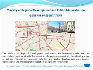 The strategic project “ The Network of Competent Authorities for Professional Qualifications in Romania”
Ministry of Regional Development and Public Administration
1
The Ministry of Regional Development and Public Administration carries out, as
appropriate, together with the line ministries, the government policy in the following areas
of activity: regional development, cohesion and spatial development, cross-border,
transnational and interregional cooperation, discipline in construction
GENERAL PRESENTATION
 