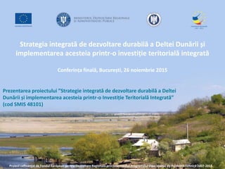 Strategia integrată de dezvoltare durabilă a Deltei Dunării și
implementarea acesteia printr-o investiție teritorială integrată
Conferința finală, București, 26 noiembrie 2015
Proiect cofinanțat de Fondul European pentru Dezvoltare Regională prin intermediul Programului Operațional de Asistență Tehnică 2007-2013
Prezentarea proiectului ”Strategie integrată de dezvoltare durabilă a Deltei
Dunării și implementarea acesteia printr-o Investiție Teritorială Integrată”
(cod SMIS 48101)
 