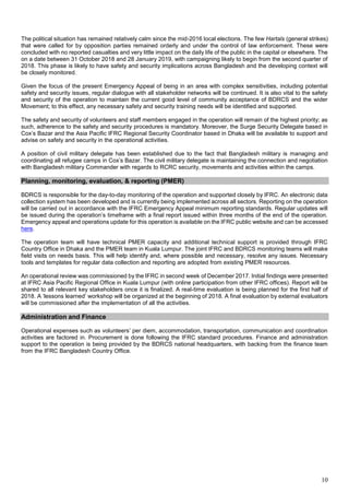 10
The political situation has remained relatively calm since the mid-2016 local elections. The few Hartals (general strikes)
that were called for by opposition parties remained orderly and under the control of law enforcement. These were
concluded with no reported casualties and very little impact on the daily life of the public in the capital or elsewhere. The
on a date between 31 October 2018 and 28 January 2019, with campaigning likely to begin from the second quarter of
2018. This phase is likely to have safety and security implications across Bangladesh and the developing context will
be closely monitored.
Given the focus of the present Emergency Appeal of being in an area with complex sensitivities, including potential
safety and security issues, regular dialogue with all stakeholder networks will be continued. It is also vital to the safety
and security of the operation to maintain the current good level of community acceptance of BDRCS and the wider
Movement; to this effect, any necessary safety and security training needs will be identified and supported.
The safety and security of volunteers and staff members engaged in the operation will remain of the highest priority; as
such, adherence to the safety and security procedures is mandatory. Moreover, the Surge Security Delegate based in
Cox’s Bazar and the Asia Pacific IFRC Regional Security Coordinator based in Dhaka will be available to support and
advise on safety and security in the operational activities.
A position of civil military delegate has been established due to the fact that Bangladesh military is managing and
coordinating all refugee camps in Cox’s Bazar. The civil military delegate is maintaining the connection and negotiation
with Bangladesh military Commander with regards to RCRC security, movements and activities within the camps.
Planning, monitoring, evaluation, & reporting (PMER)
BDRCS is responsible for the day-to-day monitoring of the operation and supported closely by IFRC. An electronic data
collection system has been developed and is currently being implemented across all sectors. Reporting on the operation
will be carried out in accordance with the IFRC Emergency Appeal minimum reporting standards. Regular updates will
be issued during the operation’s timeframe with a final report issued within three months of the end of the operation.
Emergency appeal and operations update for this operation is available on the IFRC public website and can be accessed
here.
The operation team will have technical PMER capacity and additional technical support is provided through IFRC
Country Office in Dhaka and the PMER team in Kuala Lumpur. The joint IFRC and BDRCS monitoring teams will make
field visits on needs basis. This will help identify and, where possible and necessary, resolve any issues. Necessary
tools and templates for regular data collection and reporting are adopted from existing PMER resources.
An operational review was commissioned by the IFRC in second week of December 2017. Initial findings were presented
at IFRC Asia Pacific Regional Office in Kuala Lumpur (with online participation from other IFRC offices). Report will be
shared to all relevant key stakeholders once it is finalized. A real-time evaluation is being planned for the first half of
2018. A ‘lessons learned’ workshop will be organized at the beginning of 2018. A final evaluation by external evaluators
will be commissioned after the implementation of all the activities.
Administration and Finance
Operational expenses such as volunteers’ per diem, accommodation, transportation, communication and coordination
activities are factored in. Procurement is done following the IFRC standard procedures. Finance and administration
support to the operation is being provided by the BDRCS national headquarters, with backing from the finance team
from the IFRC Bangladesh Country Office.
 