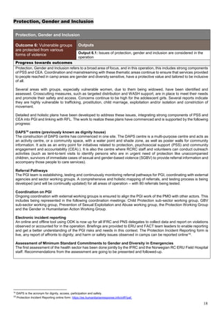 18
Protection, Gender and Inclusion
Protection, Gender and Inclusion
Outcome 6: Vulnerable groups
are protected from various
forms of violence
Outputs
Output 6.1: Issues of protection, gender and inclusion are considered in the
operation
Progress towards outcomes
Protection, Gender and Inclusion refers to a broad area of focus, and in this operation, this includes strong components
of PSS and CEA. Coordination and mainstreaming with these thematic areas continue to ensure that services provided
to people reached in camp areas are gender and diversity sensitive, have a protective value and tailored to be inclusive
of all.
Several areas with groups, especially vulnerable women, due to them being widowed, have been identified and
assessed. Crosscutting measures, such as targeted distribution and WASH support, are in place to meet their needs
and promote their safety and access. Concerns continue to be high for the adolescent girls. Several reports indicate
they are highly vulnerable to trafficking, prostitution, child marriage, exploitation and/or isolation and constriction of
movement.
Detailed and holistic plans have been developed to address these issues, integrating strong components of PSS and
CEA into PGI and linking with RFL. The work to realize these plans have commenced and is supported by the following
progress:
DAPS18
centre (previously known as dignity house)
The construction of DAPS centre has commenced in one site. The DAPS centre is a multi-purpose centre and acts as
an activity centre, or a community space, with a water point and shade zone, as well as poster walls for community
information. It acts as an entry point for initiatives related to protection, psychosocial support (PSS) and community
engagement and accountability (CEA).). It is also the centre where RCRC staff and volunteers can conduct outreach
activities (such as tent-to-tent visits to identify persons who are in urgent need of protection like unaccompanied
children, survivors of immediate cases of sexual and gender-based violence (SGBV) to provide referral information and
accompany those people to care services).
Referral Pathways
The PGI team is establishing, testing and continuously monitoring referral pathways for PGI, coordinating with external
agencies and sector working groups. A comprehensive and holistic mapping of referrals, and testing process is being
developed (and will be continually updated) for all areas of operation – with 80 referrals being tested.
Coordination on PGI
Ongoing coordination with external working groups is ensured to align the PGI work of the PMO with other actors. This
includes being represented in the following coordination meetings: Child Protection sub-sector working group, GBV
sub-sector working group, Prevention of Sexual Exploitation and Abuse working group, the Protection Working Group
and the Gender in Humanitarian Action Working Group.
Electronic incident reporting
An online and offline tool using ODK is now up for all IFRC and PNS delegates to collect data and report on violations
observed or accounted for in the operation. Briefings are provided to ERU and FACT team leaders to enable reporting
and get a better understanding of the PGI risks and needs in this context. The Protection Incident Reporting form is
live, any report of affronts to dignity; and harm or safety issues observed in camps can be reported online19.
Assessment of Minimum Standard Commitments to Gender and Diversity in Emergencies
The first assessment of the health sector has been done jointly by the IFRC and the Norwegian RC ERU Field Hospital
staff. Recommendations from the assessment are going to be presented and followed-up.
18
DAPS is the acronym for dignity, access, participation and safety.
19
Protection Incident Reporting online form: https://ee.humanitarianresponse.info/x/#Ypaf.
 