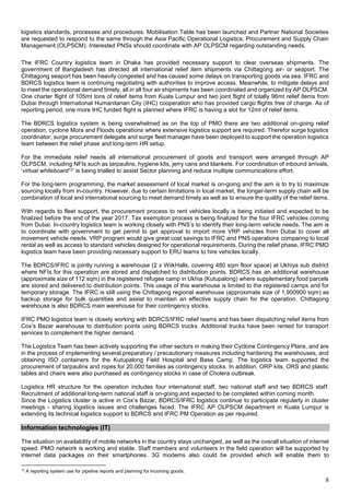 8
logistics standards, processes and procedures. Mobilisation Table has been launched and Partner National Societies
are requested to respond to the same through the Asia Pacific Operational Logistics, Procurement and Supply Chain
Management (OLPSCM). Interested PNSs should coordinate with AP OLPSCM regarding outstanding needs.
The IFRC Country logistics team in Dhaka has provided necessary support to clear overseas shipments. The
government of Bangladesh has directed all international relief item shipments via Chittagong air- or seaport. The
Chittagong seaport has been heavily congested and has caused some delays on transporting goods via sea. IFRC and
BDRCS logistics team is continuing negotiating with authorities to improve access. Meanwhile, to mitigate delays and
to meet the operational demand timely, all in all four air shipments has been coordinated and organized by AP OLPSCM.
One charter flight of 105mt tons of relief items from Kuala Lumpur and two joint flight of totally 96mt relief items from
Dubai through International Humanitarian City (IHC) cooperation who has provided cargo flights free of charge. As of
reporting period, one more IHC funded flight is planned where IFRC is having a slot for 12mt of relief items.
The BDRCS logistics system is being overwhelmed as on the top of PMO there are two additional on-going relief
operation, cyclone Mora and Floods operations where extensive logistics support are required. Therefor surge logistics
coordinator, surge procurement delegate and surge fleet manager have been deployed to support the operation logistics
team between the relief phase and long-term HR setup.
For the immediate relief needs all international procurement of goods and transport were arranged through AP
OLPSCM, including NFIs such as tarpaulins, hygiene kits, jerry cans and blankets. For coordination of inbound arrivals,
‘virtual whiteboard12’ is being trialled to assist Sector planning and reduce multiple communications effort.
For the long-term programming, the market assessment of local market is on-going and the aim is to try to maximize
sourcing locally from in-country. However, due to certain limitations in local market, the longer-term supply chain will be
combination of local and international sourcing to meet demand timely as well as to ensure the quality of the relief items.
With regards to fleet support, the procurement process to rent vehicles locally is being initiated and expected to be
finalized before the end of the year 2017. Tax exemption process is being finalized for the four IFRC vehicles coming
from Dubai. In-country logistics team is working closely with PNS’s to identify their long-term vehicle needs. The aim is
to coordinate with government to get permit to get approval to import more VRP vehicles from Dubai to cover all
movement vehicle needs. VRP program would give great cost savings to IFRC and PNS operations comparing to local
rental as well as access to standard vehicles designed for operational requirements. During the relief phase, IFRC PMO
logistics team have been providing necessary support to ERU teams to hire vehicles locally.
The BDRCS/IFRC is jointly running a warehouse (2 x WiikHalls, covering 480 sqm floor space) at Ukhiya sub district
where NFIs for this operation are stored and dispatched to distribution points. BDRCS has an additional warehouse
(approximate size of 112 sqm) in the registered refugee camp in Ukhia (Kutupalong) where supplementary food parcels
are stored and delivered to distribution points. This usage of this warehouse is limited to the registered camps and for
temporary storage. The IFRC is still using the Chittagong regional warehouse (approximate size of 1,900900 sqm) as
backup storage for bulk quantities and assist to maintain an effective supply chain for the operation. Chittagong
warehouse is also BDRCS main warehouse for their contingency stocks.
IFRC PMO logistics team is closely working with BDRCS/IFRC relief teams and has been dispatching relief items from
Cox’s Bazar warehouse to distribution points using BDRCS trucks. Additional trucks have been rented for transport
services to complement the higher demand.
The Logistics Team has been actively supporting the other sectors in making their Cyclone Contingency Plans, and are
in the process of implementing several preparatory / precautionary measures including hardening the warehouses, and
obtaining ISO containers for the Kutupalong Field Hospital and Base Camp. The logistics team supported the
procurement of tarpaulins and ropes for 20,000 families as contingency stocks. In addition, ORP kits, ORS and plastic
tables and chairs were also purchased as contingency stocks in case of Cholera outbreak.
Logistics HR structure for the operation includes four international staff, two national staff and two BDRCS staff.
Recruitment of additional long-term national staff is on-going and expected to be completed within coming month.
Since the Logistics cluster is active in Cox’s Bazar, BDRCS/IFRC logistics continue to participate regularly in cluster
meetings - sharing logistics issues and challenges faced. The IFRC AP OLPSCM department in Kuala Lumpur is
extending its technical logistics support to BDRCS and IFRC PM Operation as per required.
Information technologies (IT)
The situation on availability of mobile networks in the country stays unchanged, as well as the overall situation of internet
speed. PMO network is working and stable. Staff members and volunteers in the field operation will be supported by
internet data packages on their smartphones. 3G modems also could be provided which will enable them to
12
A reporting system use for pipeline reports and planning for incoming goods.
 