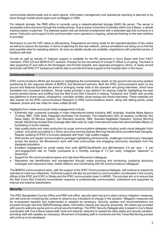 9
communicate electronically and to send reports. Information management and operational reporting is planned to be
done through mobile phone apps such as Magpie or ODK.
For network storage, the PMO office is currently using a network-attached storage (NAS) file server. The server is
accessible online and even through the mobile phones. Due to active movement of vehicles within Cox’s Bazar, a vehicle
tracking system is planned. The selected system will use Android smartphones with a dedicated app that connects to a
server. Instruction and support to the communication room operators is ongoing, advanced training on the web interface
is provided.
Permission to use the VHF radios is still pending. Preparations are being made for the operationalization of the radios
as well as to secure the licenses. In terms of planning for the new network, various simulations are being run to find the
best possible sites for repeating stations. As soon as reliable results are available, negotiations with potential owners of
locations will start.
On-site as well as remote IT Telecom support is available for the RC personnel in Cox’s Bazar both from FACT
members, IFRC CO and BDRCS ICT sections. Process for the recruitment of a local IT officer is on-going. The team is
also supporting IT and radio to the Norwegian and Finnish hospital, and Japanese emergency clinics. A newly arrived
technician with ERU ITT background will be able to provide first level support to the hospital team in the future.
Communications
IFRC communications efforts are focused on highlighting the humanitarian needs on the ground and securing positive
positioning for the response efforts of BDRCS and Movement partners. Both the IFRC communications team on the
ground and National Societies are active in arranging media visits to the operation and giving interviews, which have
translated into increased donations. Social media provided a key platform for sharing material, highlighting the best
human-centred stories and profiling how the Red Cross Red Crescent is helping. Facebook and Twitter also provide
key platforms to share videos, infographics, volunteer profiles, photo essays and media interviews. These materials are
also shared via the IFRC communications Newswire to PNS communications teams, along with talking points, press
releases, photos and raw video for news outlets (B-roll).
Highlights from media and social media engagements include:
• Extremely high, sustained coverage in major international media including ABC Australia, Anatolia News Agency
(Turkey), BBC, CNN, Daily Telegraph (Australia) The Guardian, The Independent (UK), Al Jazeera, Le Monde, Sky
News (Italy), 20 Minutos (Spain), Der Standard (Austria), SBS ,Svenska Dagbladet (Sweden), Sydney Morning
Herald. Monitoring showed that coverage after field visits by major international media had demonstrable effects on
fundraising in home markets.
• High quality photo and video production by surge communications delegates including audio-visual delegate Victor
Lacken, and photo journalists A J Ghani and prize-winning Sydney Morning Herald photo journalist Kate Geraghty.
Regular updating of IFRC’s Cumulus database with fresh, high quality images.
• Web stories and regular communications packages highlighting achievements, challenges and advocacy messages
across the sectors, the Movement’s work with host communities and engaging community volunteers from the
displaced population.
• Excellent engagement on social media from both @IFRCAsiaPacific and @Federation: 2.5 per cent – 3. per
cent engagement rate on Twitter (compared to a monthly average of 1.3 per cent). Instagram “takeover” in
December.
• Support for NS communications teams and high-level Movement colleagues.
• Reputation risk identification and management through media scanning and monitoring, preparing advocacy
messages and responsive lines, media relations and coordinating with NS communications colleagues.
The BDRCS communications team, with the support of the IFRC Communications Delegate, will continue to expand its
activities to mark key milestones. Technical support will also be provided by communication counterparts in the country
offices of the IFRC and ICRC in Dhaka and the IFRC communication team in APRO. The principal aim is to ensure that
the Red Cross Red Crescent humanitarian response is professionally communicated, understood and supported by
internal and external stakeholders.
Security
The IFRC Bangladesh Country Office and PMO sub-office security team has put in place various mitigation measures,
and will continue monitoring the context to observe any indications of change in the situation. Mitigation measures will
be re-assessed regularly and implemented or adapted as necessary. Security updates and recommendations are
provided through real time SMS/WhatsApp alerts, information reports and security advisories. All visitors are provided
with security welcome packs and on-arrival security briefings. The IFRC Security Delegate who is based in Cox’s Bazar
coordinates with Cox’s Bazar based staff, local and national, networks to assess the daily safety and security situation,
providing staff with updates as necessary. Movement of travelling staff is monitored and this Travel Monitoring process
will continue to be developed.
 