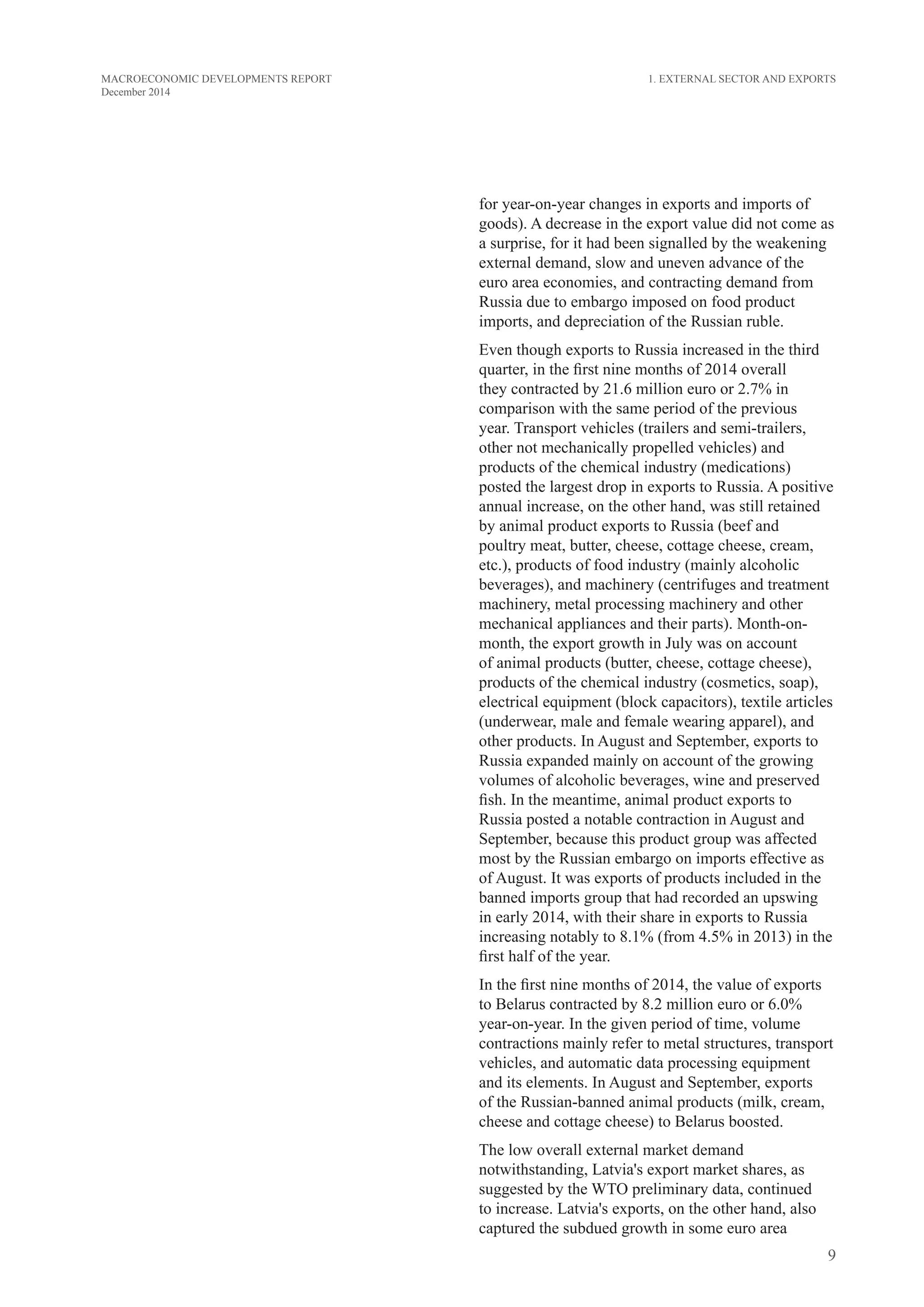9
MACROECONOMIC DEVELOPMENTS REPORT
December 2014
1. External Sector and Exports
for year-on-year changes in exports and imports of
goods). A decrease in the export value did not come as
a surprise, for it had been signalled by the weakening
external demand, slow and uneven advance of the
euro area economies, and contracting demand from
Russia due to embargo imposed on food product
imports, and depreciation of the Russian ruble.
Even though exports to Russia increased in the third
quarter, in the first nine months of 2014 overall
they contracted by 21.6 million euro or 2.7% in
comparison with the same period of the previous
year. Transport vehicles (trailers and semi-trailers,
other not mechanically propelled vehicles) and
products of the chemical industry (medications)
posted the largest drop in exports to Russia. A positive
annual increase, on the other hand, was still retained
by animal product exports to Russia (beef and
poultry meat, butter, cheese, cottage cheese, cream,
etc.), products of food industry (mainly alcoholic
beverages), and machinery (centrifuges and treatment
machinery, metal processing machinery and other
mechanical appliances and their parts). Month-on-
month, the export growth in July was on account
of animal products (butter, cheese, cottage cheese),
products of the chemical industry (cosmetics, soap),
electrical equipment (block capacitors), textile articles
(underwear, male and female wearing apparel), and
other products. In August and September, exports to
Russia expanded mainly on account of the growing
volumes of alcoholic beverages, wine and preserved
fish. In the meantime, animal product exports to
Russia posted a notable contraction in August and
September, because this product group was affected
most by the Russian embargo on imports effective as
of August. It was exports of products included in the
banned imports group that had recorded an upswing
in early 2014, with their share in exports to Russia
increasing notably to 8.1% (from 4.5% in 2013) in the
first half of the year.
In the first nine months of 2014, the value of exports
to Belarus contracted by 8.2 million euro or 6.0%
year-on-year. In the given period of time, volume
contractions mainly refer to metal structures, transport
vehicles, and automatic data processing equipment
and its elements. In August and September, exports
of the Russian-banned animal products (milk, cream,
cheese and cottage cheese) to Belarus boosted.
The low overall external market demand
notwithstanding, Latvia's export market shares, as
suggested by the WTO preliminary data, continued
to increase. Latvia's exports, on the other hand, also
captured the subdued growth in some euro area
 