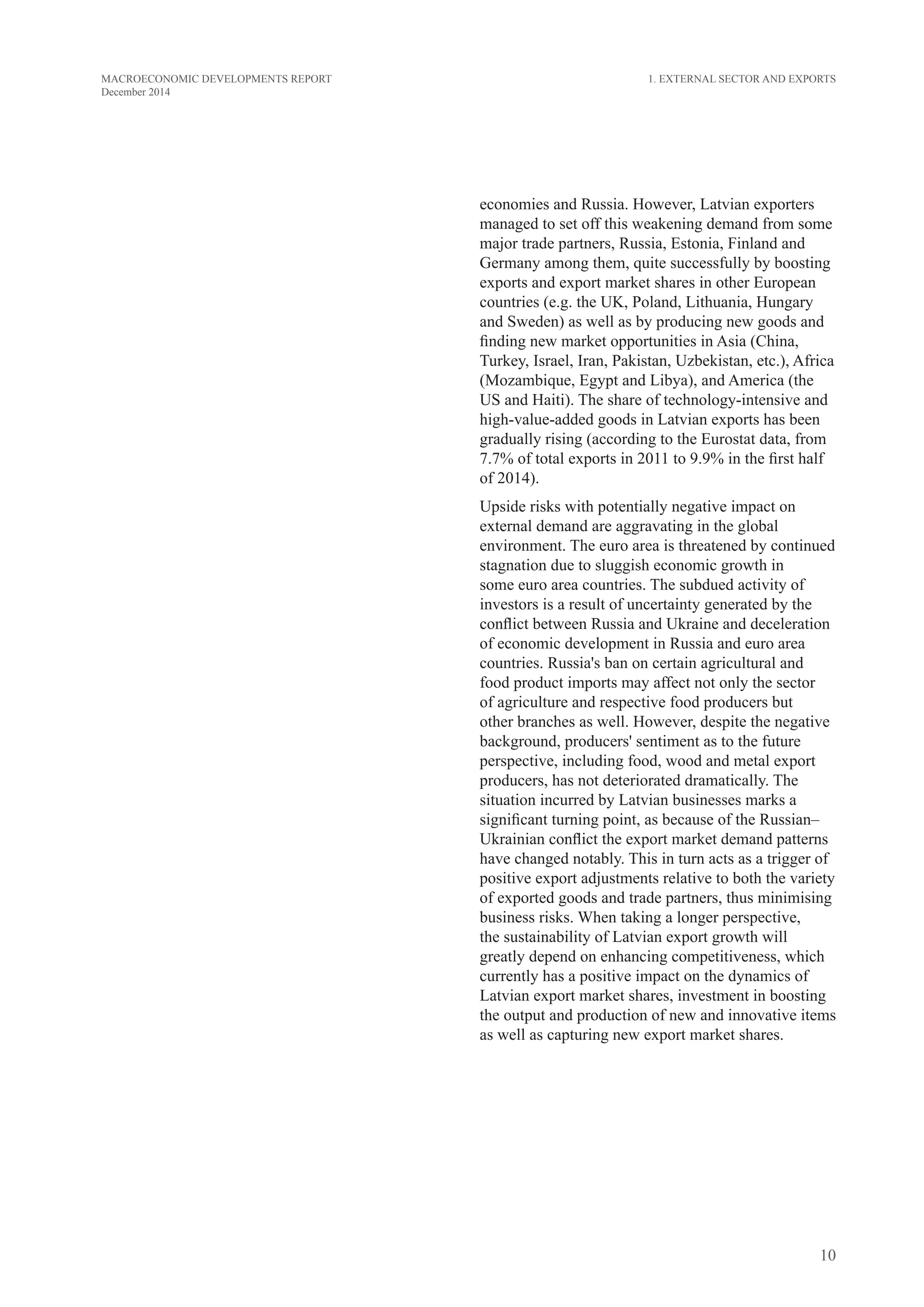 10
MACROECONOMIC DEVELOPMENTS REPORT
December 2014
economies and Russia. However, Latvian exporters
managed to set off this weakening demand from some
major trade partners, Russia, Estonia, Finland and
Germany among them, quite successfully by boosting
exports and export market shares in other European
countries (e.g. the UK, Poland, Lithuania, Hungary
and Sweden) as well as by producing new goods and
finding new market opportunities in Asia (China,
Turkey, Israel, Iran, Pakistan, Uzbekistan, etc.), Africa
(Mozambique, Egypt and Libya), and America (the
US and Haiti). The share of technology-intensive and
high-value-added goods in Latvian exports has been
gradually rising (according to the Eurostat data, from
7.7% of total exports in 2011 to 9.9% in the first half
of 2014).
Upside risks with potentially negative impact on
external demand are aggravating in the global
environment. The euro area is threatened by continued
stagnation due to sluggish economic growth in
some euro area countries. The subdued activity of
investors is a result of uncertainty generated by the
conflict between Russia and Ukraine and deceleration
of economic development in Russia and euro area
countries. Russia's ban on certain agricultural and
food product imports may affect not only the sector
of agriculture and respective food producers but
other branches as well. However, despite the negative
background, producers' sentiment as to the future
perspective, including food, wood and metal export
producers, has not deteriorated dramatically. The
situation incurred by Latvian businesses marks a
significant turning point, as because of the Russian–
Ukrainian conflict the export market demand patterns
have changed notably. This in turn acts as a trigger of
positive export adjustments relative to both the variety
of exported goods and trade partners, thus minimising
business risks. When taking a longer perspective,
the sustainability of Latvian export growth will
greatly depend on enhancing competitiveness, which
currently has a positive impact on the dynamics of
Latvian export market shares, investment in boosting
the output and production of new and innovative items
as well as capturing new export market shares.
1. External Sector and Exports
 
