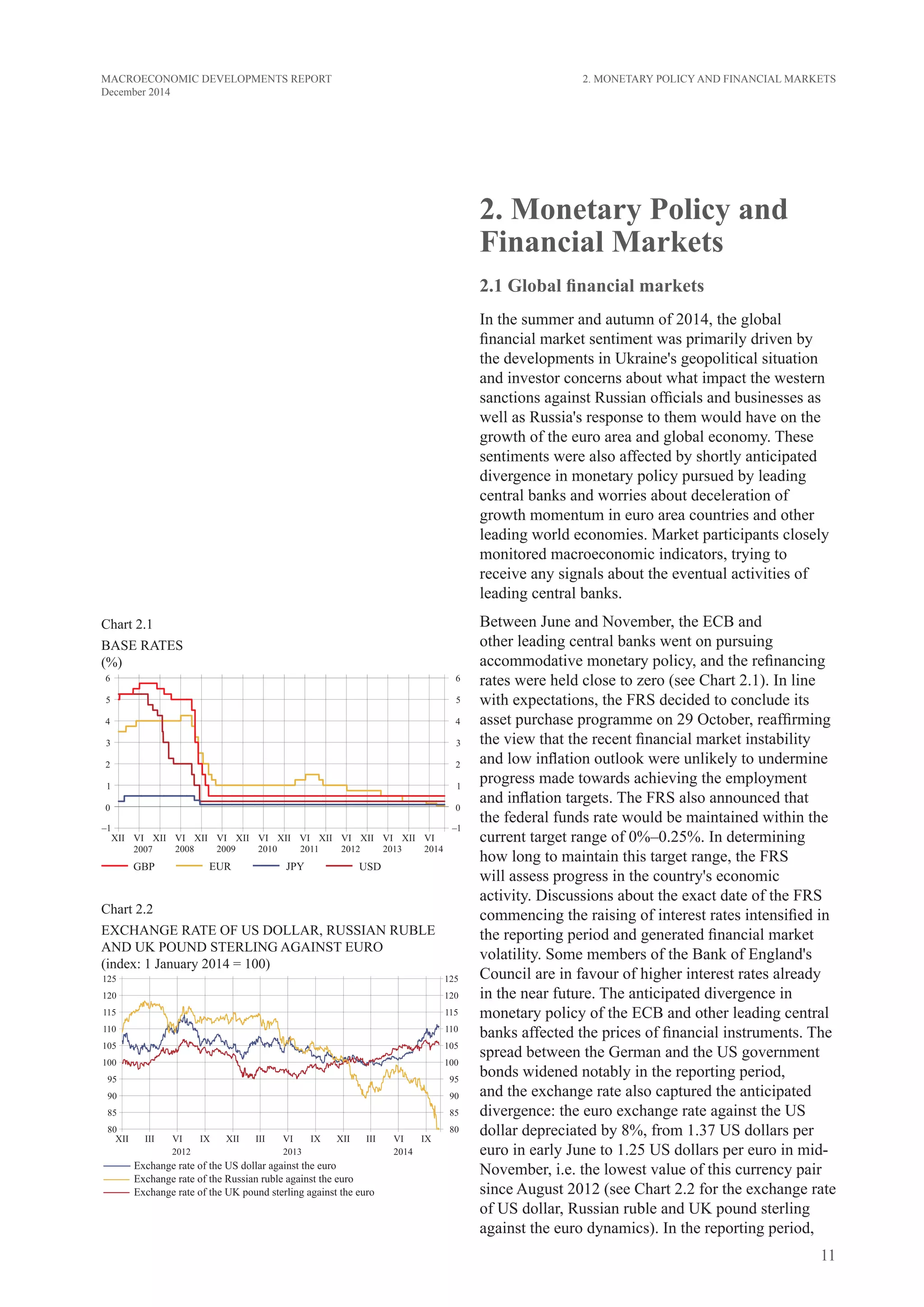 11
MACROECONOMIC DEVELOPMENTS REPORT
December 2014
2. Monetary Policy and
Financial Markets
2.1 Global financial markets
In the summer and autumn of 2014, the global
financial market sentiment was primarily driven by
the developments in Ukraine's geopolitical situation
and investor concerns about what impact the western
sanctions against Russian officials and businesses as
well as Russia's response to them would have on the
growth of the euro area and global economy. These
sentiments were also affected by shortly anticipated
divergence in monetary policy pursued by leading
central banks and worries about deceleration of
growth momentum in euro area countries and other
leading world economies. Market participants closely
monitored macroeconomic indicators, trying to
receive any signals about the eventual activities of
leading central banks.
Between June and November, the ECB and
other leading central banks went on pursuing
accommodative monetary policy, and the refinancing
rates were held close to zero (see Chart 2.1). In line
with expectations, the FRS decided to conclude its
asset purchase programme on 29 October, reaffirming
the view that the recent financial market instability
and low inflation outlook were unlikely to undermine
progress made towards achieving the employment
and inflation targets. The FRS also announced that
the federal funds rate would be maintained within the
current target range of 0%–0.25%. In determining
how long to maintain this target range, the FRS
will assess progress in the country's economic
activity. Discussions about the exact date of the FRS
commencing the raising of interest rates intensified in
the reporting period and generated financial market
volatility. Some members of the Bank of England's
Council are in favour of higher interest rates already
in the near future. The anticipated divergence in
monetary policy of the ECB and other leading central
banks affected the prices of financial instruments. The
spread between the German and the US government
bonds widened notably in the reporting period,
and the exchange rate also captured the anticipated
divergence: the euro exchange rate against the US
dollar depreciated by 8%, from 1.37 US dollars per
euro in early June to 1.25 US dollars per euro in mid-
November, i.e. the lowest value of this currency pair
since August 2012 (see Chart 2.2 for the exchange rate
of US dollar, Russian ruble and UK pound sterling
against the euro dynamics). In the reporting period,
2. Monetary Policy and Financial Markets
Chart 2.1
base rates
(%)
Chart 2.2
Exchange rate of US dollar, Russian ruble
and Uk pound sterling against euro
(index: 1 January 2014 = 100)
 