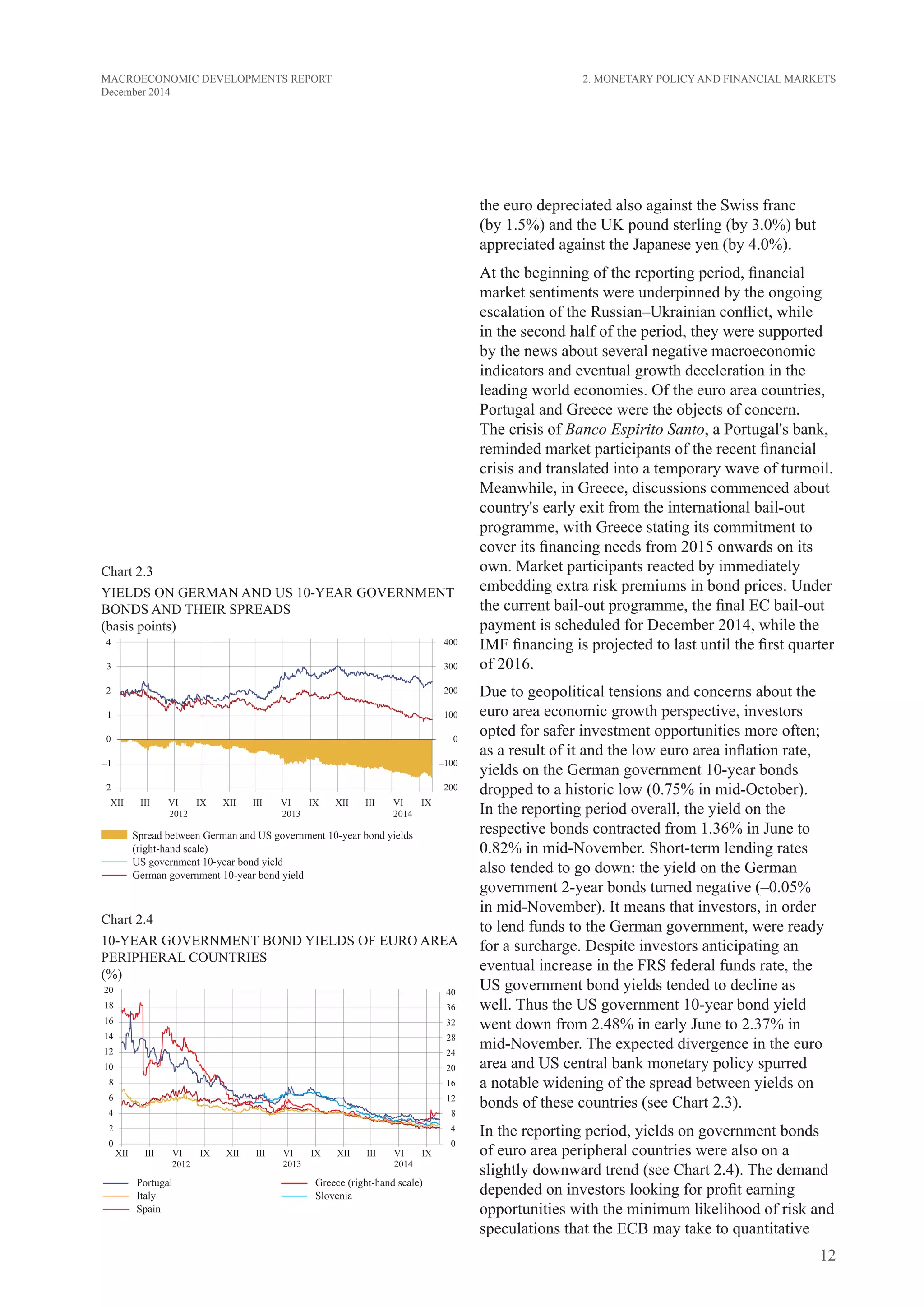 12
MACROECONOMIC DEVELOPMENTS REPORT
December 2014
2. Monetary Policy and Financial Markets
the euro depreciated also against the Swiss franc
(by 1.5%) and the UK pound sterling (by 3.0%) but
appreciated against the Japanese yen (by 4.0%).
At the beginning of the reporting period, financial
market sentiments were underpinned by the ongoing
escalation of the Russian–Ukrainian conflict, while
in the second half of the period, they were supported
by the news about several negative macroeconomic
indicators and eventual growth deceleration in the
leading world economies. Of the euro area countries,
Portugal and Greece were the objects of concern.
The crisis of Banco Espirito Santo, a Portugal's bank,
reminded market participants of the recent financial
crisis and translated into a temporary wave of turmoil.
Meanwhile, in Greece, discussions commenced about
country's early exit from the international bail-out
programme, with Greece stating its commitment to
cover its financing needs from 2015 onwards on its
own. Market participants reacted by immediately
embedding extra risk premiums in bond prices. Under
the current bail-out programme, the final EC bail-out
payment is scheduled for December 2014, while the
IMF financing is projected to last until the first quarter
of 2016.
Due to geopolitical tensions and concerns about the
euro area economic growth perspective, investors
opted for safer investment opportunities more often;
as a result of it and the low euro area inflation rate,
yields on the German government 10-year bonds
dropped to a historic low (0.75% in mid-October).
In the reporting period overall, the yield on the
respective bonds contracted from 1.36% in June to
0.82% in mid-November. Short-term lending rates
also tended to go down: the yield on the German
government 2-year bonds turned negative (–0.05%
in mid-November). It means that investors, in order
to lend funds to the German government, were ready
for a surcharge. Despite investors anticipating an
eventual increase in the FRS federal funds rate, the
US government bond yields tended to decline as
well. Thus the US government 10-year bond yield
went down from 2.48% in early June to 2.37% in
mid-November. The expected divergence in the euro
area and US central bank monetary policy spurred
a notable widening of the spread between yields on
bonds of these countries (see Chart 2.3).
In the reporting period, yields on government bonds
of euro area peripheral countries were also on a
slightly downward trend (see Chart 2.4). The demand
depended on investors looking for profit earning
opportunities with the minimum likelihood of risk and
speculations that the ECB may take to quantitative
Chart 2.3
YIELDs on german and US 10-YEAR GOVERNMENT
BONDS AND their spreads
(basis points)
Chart 2.4
10-YEAR GOVERNMENT BOND yields OF EURO AREA
PERIPHERAL COUNTRIES
(%)
 