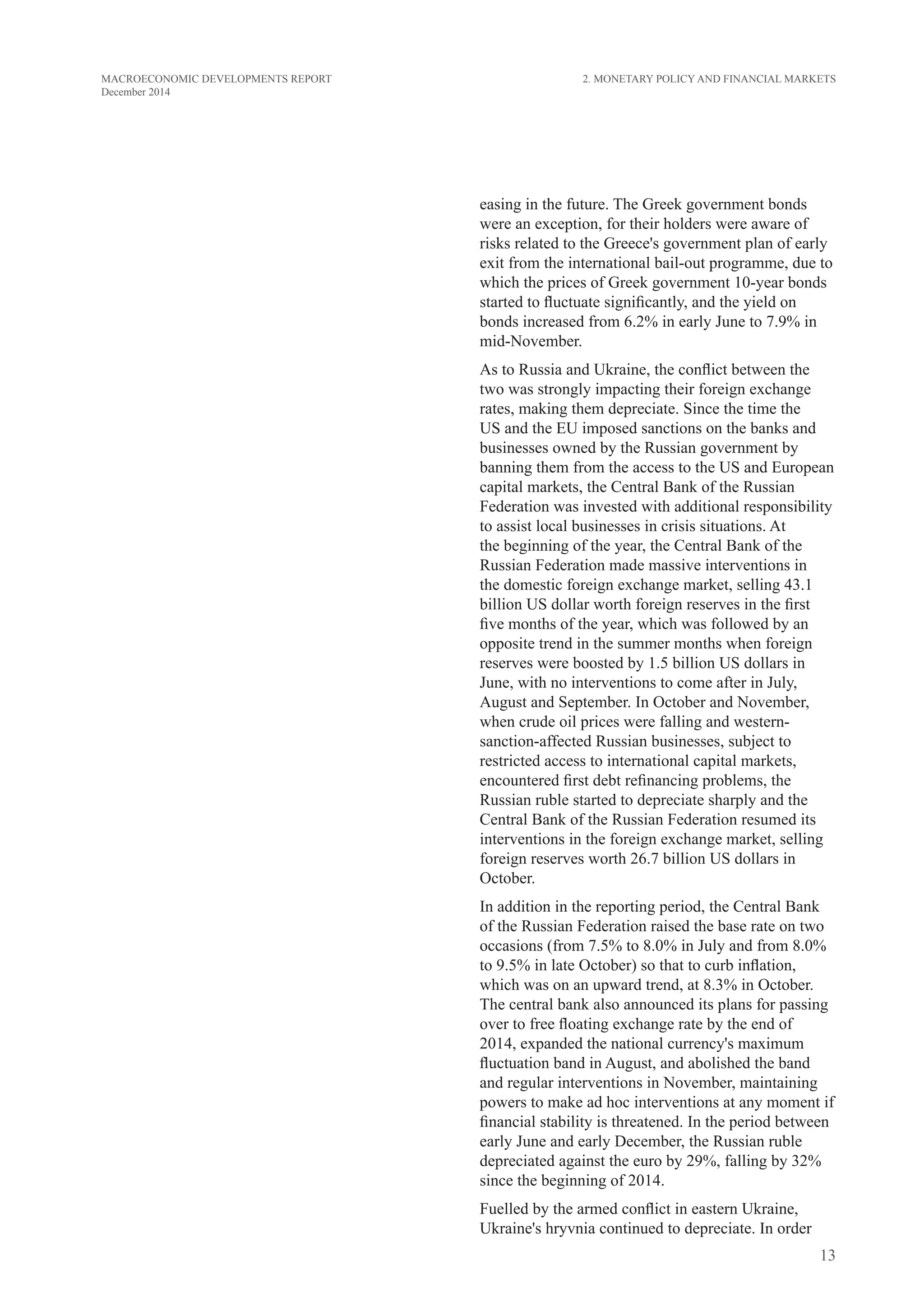 13
MACROECONOMIC DEVELOPMENTS REPORT
December 2014
easing in the future. The Greek government bonds
were an exception, for their holders were aware of
risks related to the Greece's government plan of early
exit from the international bail-out programme, due to
which the prices of Greek government 10-year bonds
started to fluctuate significantly, and the yield on
bonds increased from 6.2% in early June to 7.9% in
mid-November.
As to Russia and Ukraine, the conflict between the
two was strongly impacting their foreign exchange
rates, making them depreciate. Since the time the
US and the EU imposed sanctions on the banks and
businesses owned by the Russian government by
banning them from the access to the US and European
capital markets, the Central Bank of the Russian
Federation was invested with additional responsibility
to assist local businesses in crisis situations. At
the beginning of the year, the Central Bank of the
Russian Federation made massive interventions in
the domestic foreign exchange market, selling 43.1
billion US dollar worth foreign reserves in the first
five months of the year, which was followed by an
opposite trend in the summer months when foreign
reserves were boosted by 1.5 billion US dollars in
June, with no interventions to come after in July,
August and September. In October and November,
when crude oil prices were falling and western-
sanction-affected Russian businesses, subject to
restricted access to international capital markets,
encountered first debt refinancing problems, the
Russian ruble started to depreciate sharply and the
Central Bank of the Russian Federation resumed its
interventions in the foreign exchange market, selling
foreign reserves worth 26.7 billion US dollars in
October.
In addition in the reporting period, the Central Bank
of the Russian Federation raised the base rate on two
occasions (from 7.5% to 8.0% in July and from 8.0%
to 9.5% in late October) so that to curb inflation,
which was on an upward trend, at 8.3% in October.
The central bank also announced its plans for passing
over to free floating exchange rate by the end of
2014, expanded the national currency's maximum
fluctuation band in August, and abolished the band
and regular interventions in November, maintaining
powers to make ad hoc interventions at any moment if
financial stability is threatened. In the period between
early June and early December, the Russian ruble
depreciated against the euro by 29%, falling by 32%
since the beginning of 2014.
Fuelled by the armed conflict in eastern Ukraine,
Ukraine's hryvnia continued to depreciate. In order
2. Monetary Policy and Financial Markets
 