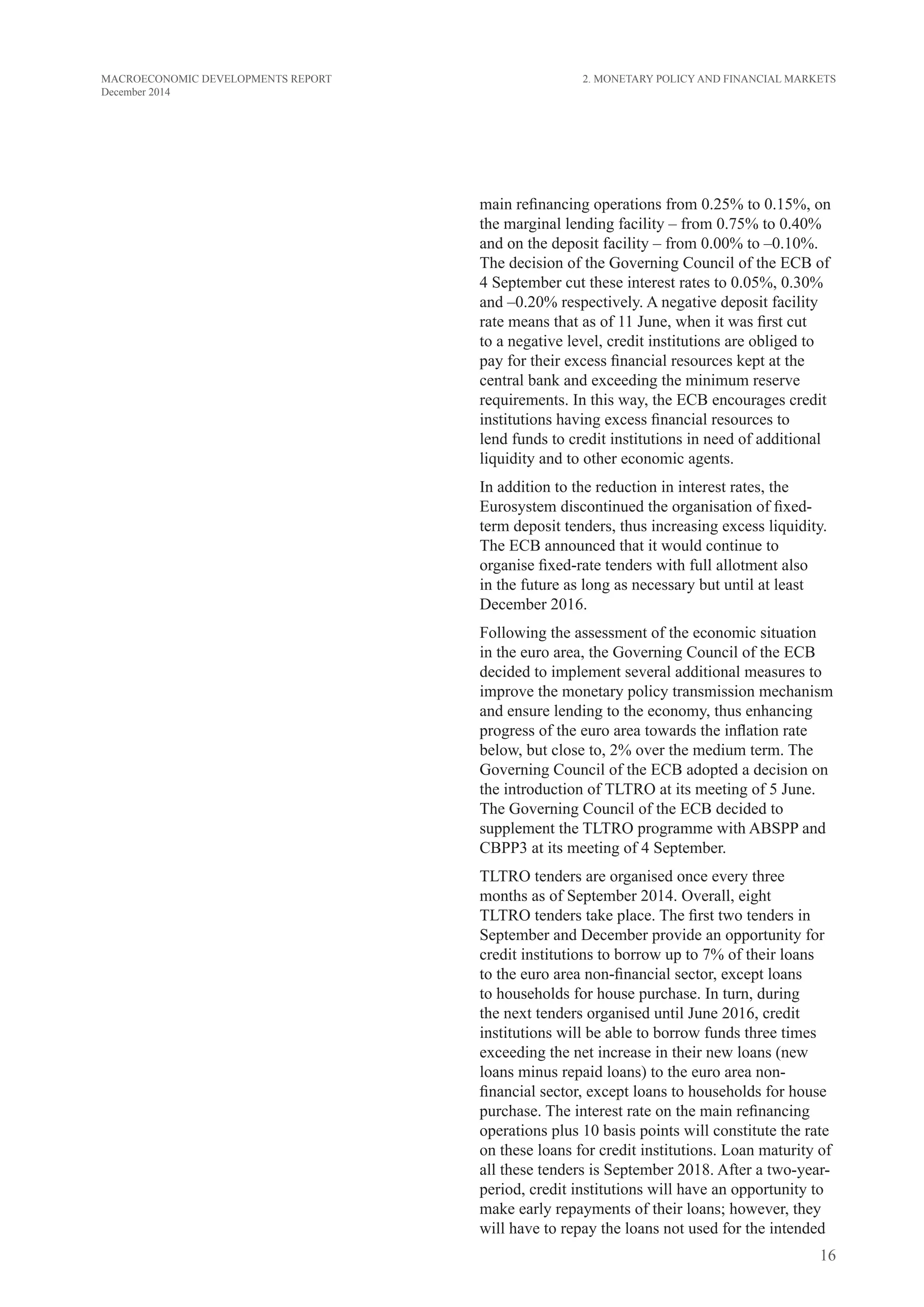 16
MACROECONOMIC DEVELOPMENTS REPORT
December 2014
main refinancing operations from 0.25% to 0.15%, on
the marginal lending facility – from 0.75% to 0.40%
and on the deposit facility – from 0.00% to –0.10%.
The decision of the Governing Council of the ECB of
4 September cut these interest rates to 0.05%, 0.30%
and –0.20% respectively. A negative deposit facility
rate means that as of 11 June, when it was first cut
to a negative level, credit institutions are obliged to
pay for their excess financial resources kept at the
central bank and exceeding the minimum reserve
requirements. In this way, the ECB encourages credit
institutions having excess financial resources to
lend funds to credit institutions in need of additional
liquidity and to other economic agents.
In addition to the reduction in interest rates, the
Eurosystem discontinued the organisation of fixed-
term deposit tenders, thus increasing excess liquidity.
The ECB announced that it would continue to
organise fixed-rate tenders with full allotment also
in the future as long as necessary but until at least
December 2016.
Following the assessment of the economic situation
in the euro area, the Governing Council of the ECB
decided to implement several additional measures to
improve the monetary policy transmission mechanism
and ensure lending to the economy, thus enhancing
progress of the euro area towards the inflation rate
below, but close to, 2% over the medium term. The
Governing Council of the ECB adopted a decision on
the introduction of TLTRO at its meeting of 5 June.
The Governing Council of the ECB decided to
supplement the TLTRO programme with ABSPP and
CBPP3 at its meeting of 4 September.
TLTRO tenders are organised once every three
months as of September 2014. Overall, eight
TLTRO tenders take place. The first two tenders in
September and December provide an opportunity for
credit institutions to borrow up to 7% of their loans
to the euro area non-financial sector, except loans
to households for house purchase. In turn, during
the next tenders organised until June 2016, credit
institutions will be able to borrow funds three times
exceeding the net increase in their new loans (new
loans minus repaid loans) to the euro area non-
financial sector, except loans to households for house
purchase. The interest rate on the main refinancing
operations plus 10 basis points will constitute the rate
on these loans for credit institutions. Loan maturity of
all these tenders is September 2018. After a two-year-
period, credit institutions will have an opportunity to
make early repayments of their loans; however, they
will have to repay the loans not used for the intended
2. Monetary Policy and Financial Markets
 