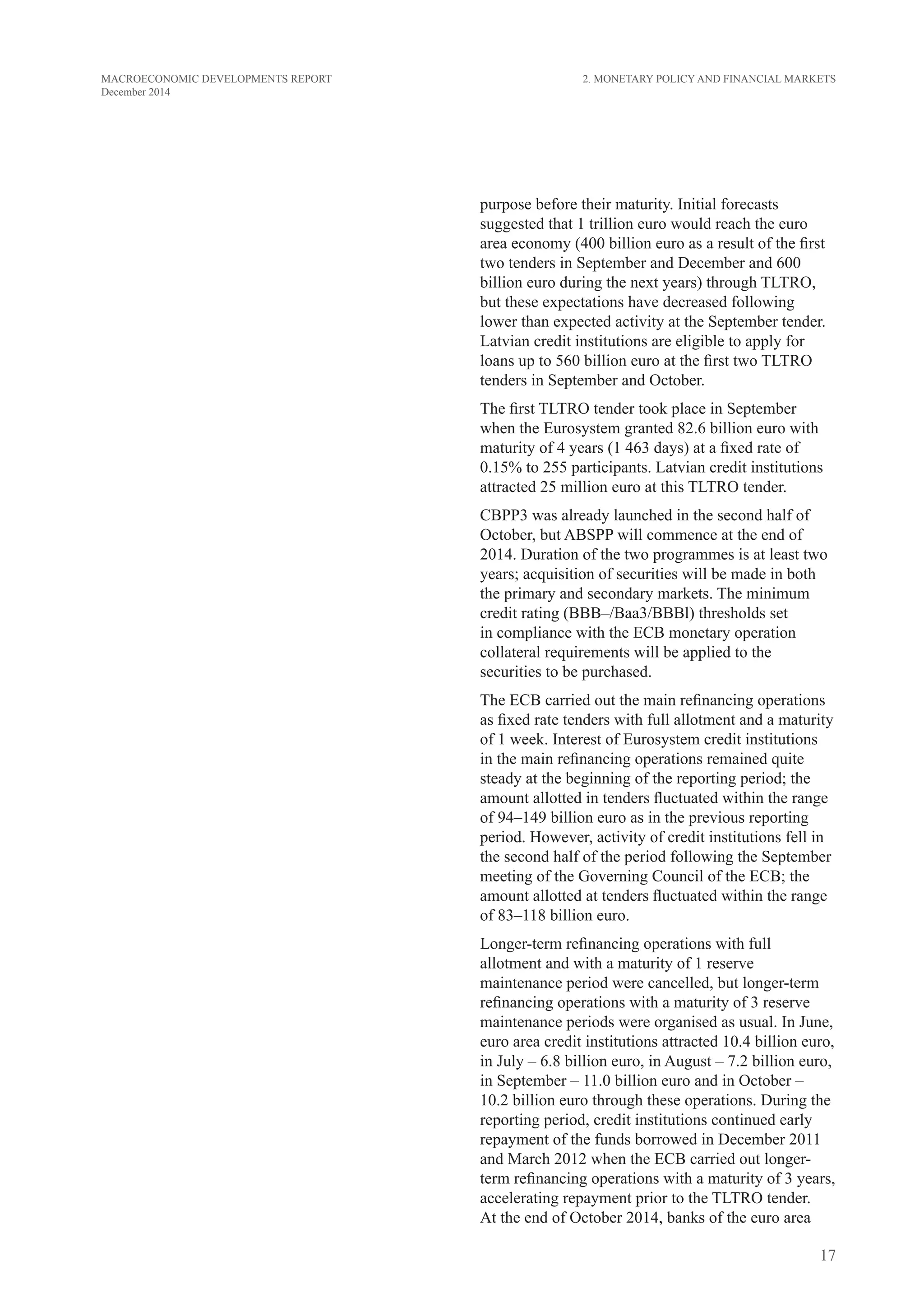 17
MACROECONOMIC DEVELOPMENTS REPORT
December 2014
purpose before their maturity. Initial forecasts
suggested that 1 trillion euro would reach the euro
area economy (400 billion euro as a result of the first
two tenders in September and December and 600
billion euro during the next years) through TLTRO,
but these expectations have decreased following
lower than expected activity at the September tender.
Latvian credit institutions are eligible to apply for
loans up to 560 billion euro at the first two TLTRO
tenders in September and October.
The first TLTRO tender took place in September
when the Eurosystem granted 82.6 billion euro with
maturity of 4 years (1 463 days) at a fixed rate of
0.15% to 255 participants. Latvian credit institutions
attracted 25 million euro at this TLTRO tender.
CBPP3 was already launched in the second half of
October, but ABSPP will commence at the end of
2014. Duration of the two programmes is at least two
years; acquisition of securities will be made in both
the primary and secondary markets. The minimum
credit rating (BBB–/Baa3/BBBl) thresholds set
in compliance with the ECB monetary operation
collateral requirements will be applied to the
securities to be purchased.
The ECB carried out the main refinancing operations
as fixed rate tenders with full allotment and a maturity
of 1 week. Interest of Eurosystem credit institutions
in the main refinancing operations remained quite
steady at the beginning of the reporting period; the
amount allotted in tenders fluctuated within the range
of 94–149 billion euro as in the previous reporting
period. However, activity of credit institutions fell in
the second half of the period following the September
meeting of the Governing Council of the ECB; the
amount allotted at tenders fluctuated within the range
of 83–118 billion euro.
Longer-term refinancing operations with full
allotment and with a maturity of 1 reserve
maintenance period were cancelled, but longer-term
refinancing operations with a maturity of 3 reserve
maintenance periods were organised as usual. In June,
euro area credit institutions attracted 10.4 billion euro,
in July – 6.8 billion euro, in August – 7.2 billion euro,
in September – 11.0 billion euro and in October –
10.2 billion euro through these operations. During the
reporting period, credit institutions continued early
repayment of the funds borrowed in December 2011
and March 2012 when the ECB carried out longer-
term refinancing operations with a maturity of 3 years,
accelerating repayment prior to the TLTRO tender.
At the end of October 2014, banks of the euro area
2. Monetary Policy and Financial Markets
 