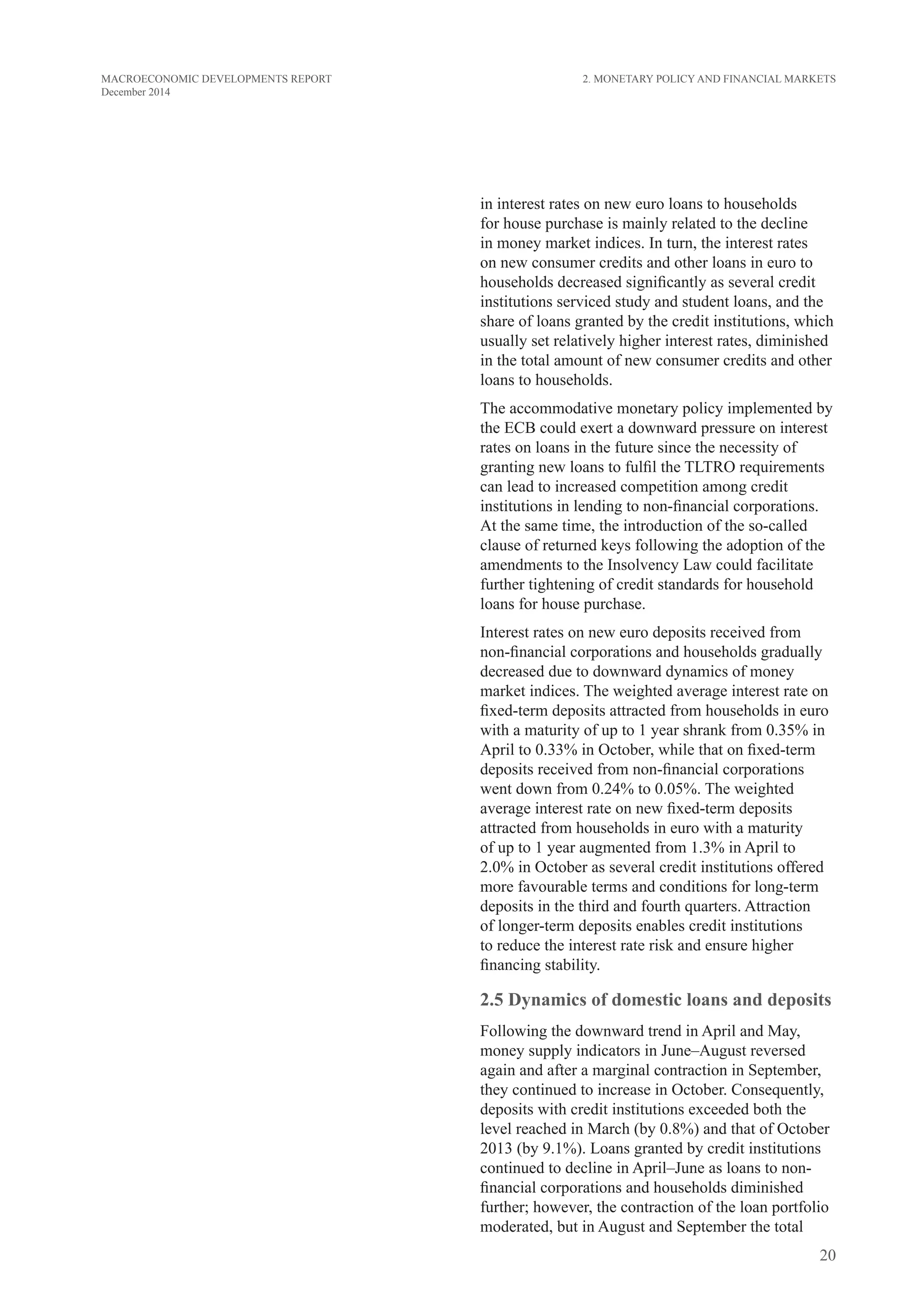 20
MACROECONOMIC DEVELOPMENTS REPORT
December 2014
in interest rates on new euro loans to households
for house purchase is mainly related to the decline
in money market indices. In turn, the interest rates
on new consumer credits and other loans in euro to
households decreased significantly as several credit
institutions serviced study and student loans, and the
share of loans granted by the credit institutions, which
usually set relatively higher interest rates, diminished
in the total amount of new consumer credits and other
loans to households.
The accommodative monetary policy implemented by
the ECB could exert a downward pressure on interest
rates on loans in the future since the necessity of
granting new loans to fulfil the TLTRO requirements
can lead to increased competition among credit
institutions in lending to non-financial corporations.
At the same time, the introduction of the so-called
clause of returned keys following the adoption of the
amendments to the Insolvency Law could facilitate
further tightening of credit standards for household
loans for house purchase.
Interest rates on new euro deposits received from
non-financial corporations and households gradually
decreased due to downward dynamics of money
market indices. The weighted average interest rate on
fixed-term deposits attracted from households in euro
with a maturity of up to 1 year shrank from 0.35% in
April to 0.33% in October, while that on fixed-term
deposits received from non-financial corporations
went down from 0.24% to 0.05%. The weighted
average interest rate on new fixed-term deposits
attracted from households in euro with a maturity
of up to 1 year augmented from 1.3% in April to
2.0% in October as several credit institutions offered
more favourable terms and conditions for long-term
deposits in the third and fourth quarters. Attraction
of longer-term deposits enables credit institutions
to reduce the interest rate risk and ensure higher
financing stability.
2.5 Dynamics of domestic loans and deposits
Following the downward trend in April and May,
money supply indicators in June–August reversed
again and after a marginal contraction in September,
they continued to increase in October. Consequently,
deposits with credit institutions exceeded both the
level reached in March (by 0.8%) and that of October
2013 (by 9.1%). Loans granted by credit institutions
continued to decline in April–June as loans to non-
financial corporations and households diminished
further; however, the contraction of the loan portfolio
moderated, but in August and September the total
2. Monetary Policy and Financial Markets
 