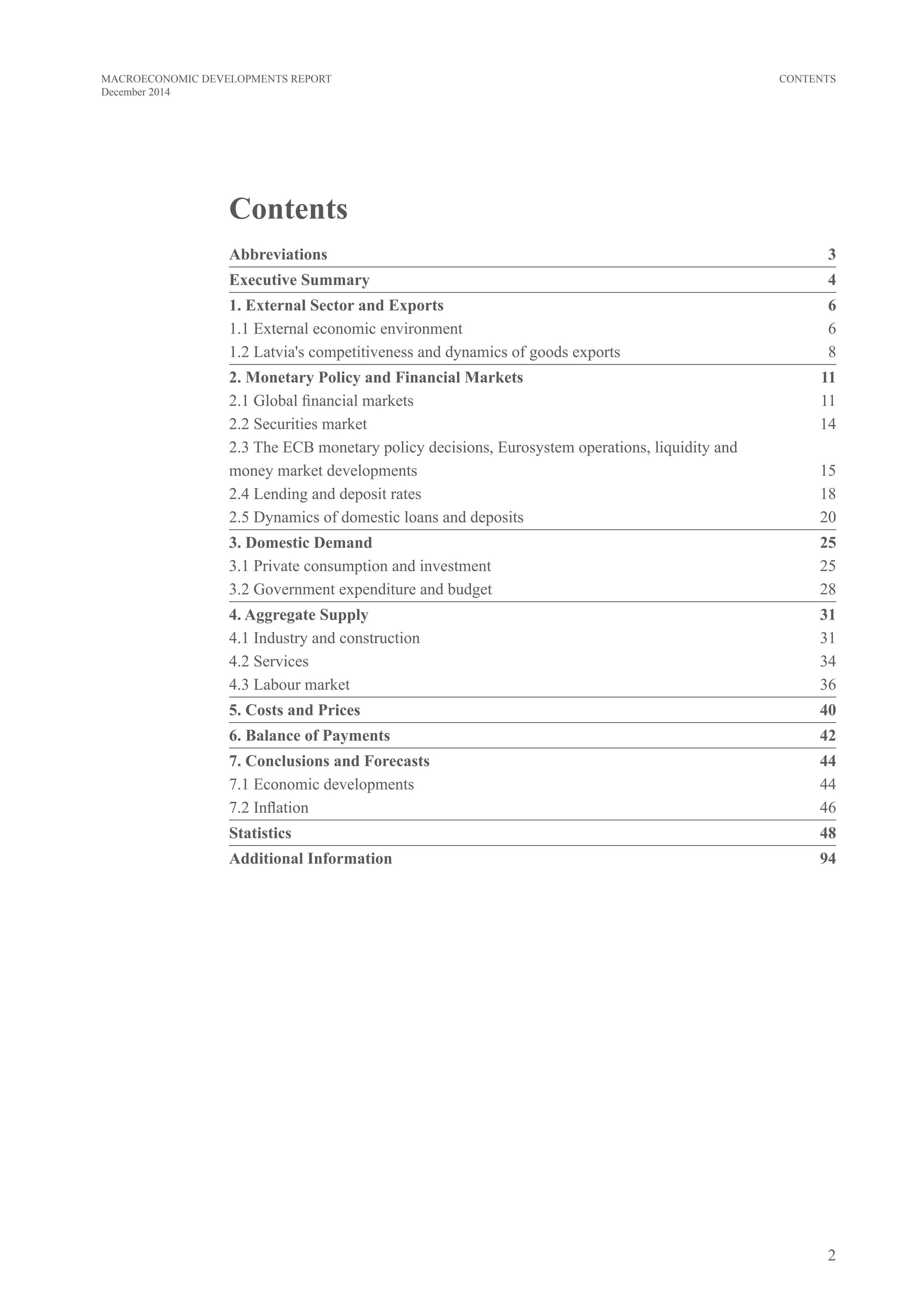 2
MACROECONOMIC DEVELOPMENTS REPORT
December 2014
CONTENTS
Contents
Abbreviations	3
Executive Summary 	 4
1. External sector and exports	6
1.1 External economic environment	 6
1.2 Latvia's competitiveness and dynamics of goods exports	 8
2. Monetary Policy and Financial Markets	 11
2.1 Global financial markets	 11
2.2 Securities market	 14
2.3 The ECB monetary policy decisions, Eurosystem operations, liquidity and 	
money market developments	 15
2.4 Lending and deposit rates	 18
2.5 Dynamics of domestic loans and deposits	 20
3. Domestic Demand	 25
3.1 Private consumption and investment	 25
3.2 Government expenditure and budget	 28
4. Aggregate Supply	 31
4.1 Industry and construction	 31
4.2 Services	 34
4.3 Labour market 	 36
5. Costs and Prices	 40
6. Balance of Payments	 42
7. Conclusions and Forecasts	 44
7.1 Economic developments 	 44
7.2 Inflation	 46
Statistics	48
Additional Information	 94
 