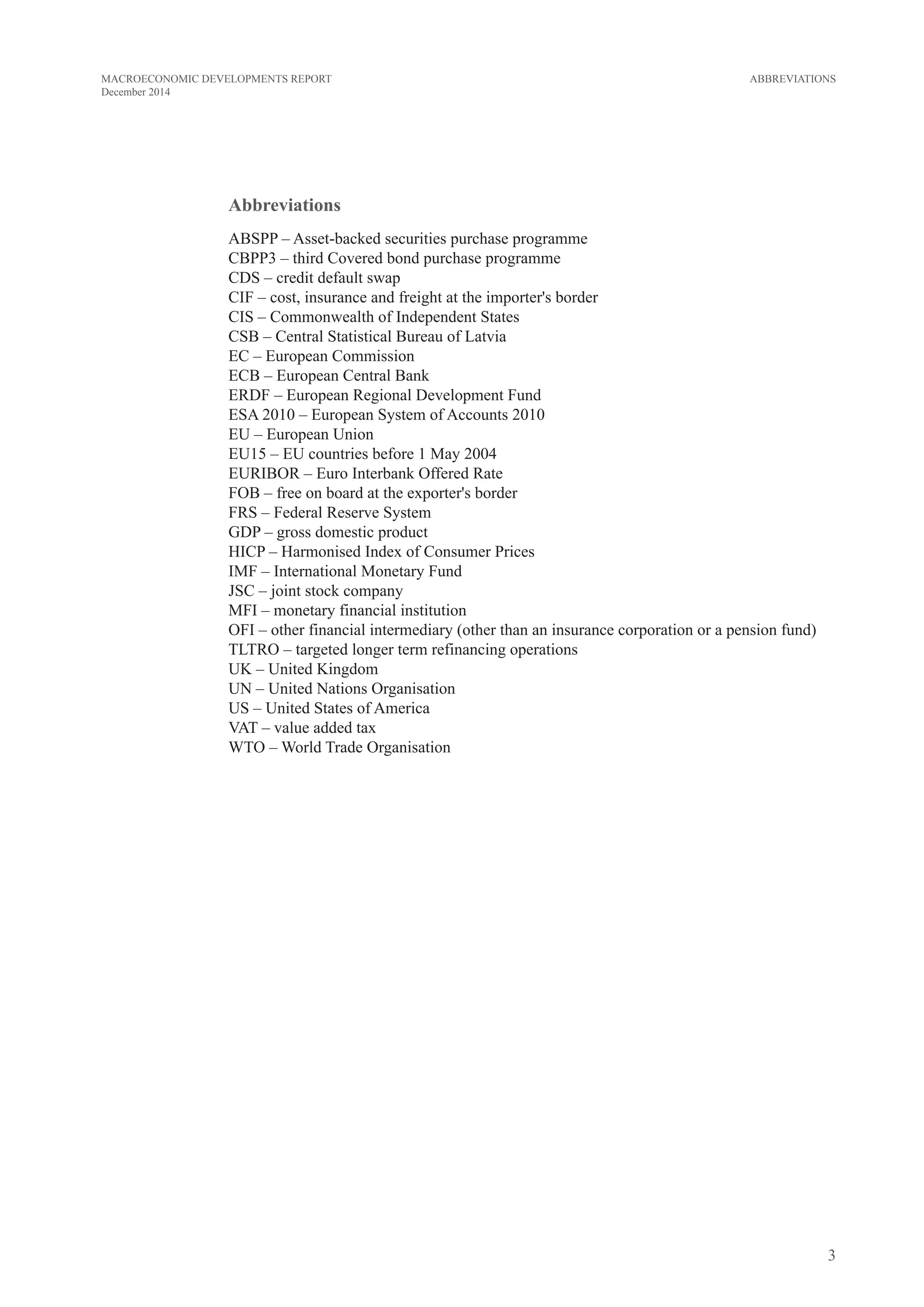3
MACROECONOMIC DEVELOPMENTS REPORT
December 2014
Abbreviations
ABSPP – Asset-backed securities purchase programme
CBPP3 – third Covered bond purchase programme
CDS – credit default swap
CIF – cost, insurance and freight at the importer's border
CIS – Commonwealth of Independent States
CSB – Central Statistical Bureau of Latvia
EC – European Commission
ECB – European Central Bank
ERDF – European Regional Development Fund
ESA 2010 – European System of Accounts 2010
EU – European Union
EU15 – EU countries before 1 May 2004
EURIBOR – Euro Interbank Offered Rate
FOB – free on board at the exporter's border
FRS – Federal Reserve System
GDP – gross domestic product
HICP – Harmonised Index of Consumer Prices
IMF – International Monetary Fund
JSC – joint stock company
MFI – monetary financial institution
OFI – other financial intermediary (other than an insurance corporation or a pension fund)
TLTRO – targeted longer term refinancing operations
UK – United Kingdom
UN – United Nations Organisation
US – United States of America
VAT – value added tax
WTO – World Trade Organisation
ABBREVIATIONS
 