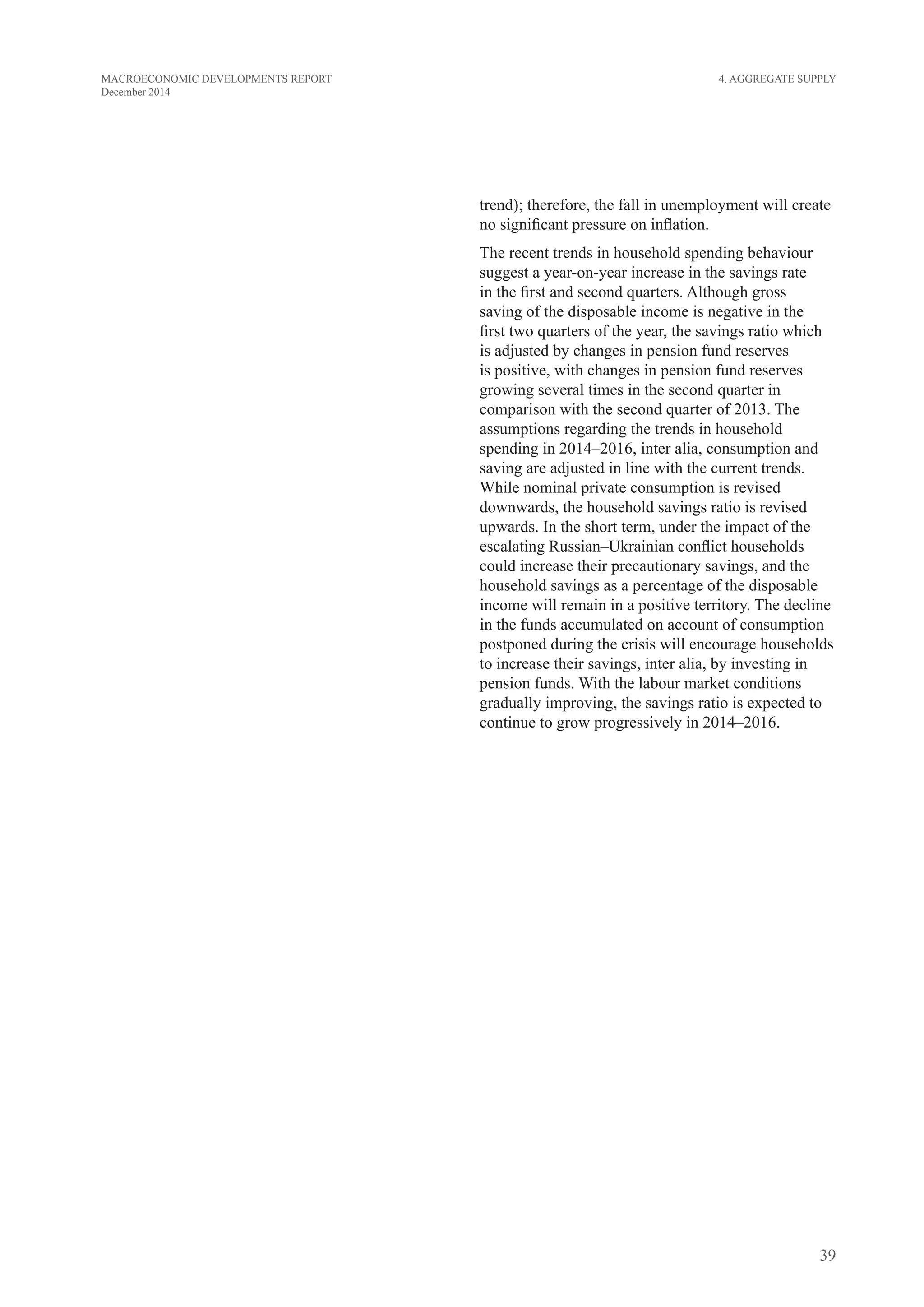 39
MACROECONOMIC DEVELOPMENTS REPORT
December 2014
trend); therefore, the fall in unemployment will create
no significant pressure on inflation.
The recent trends in household spending behaviour
suggest a year-on-year increase in the savings rate
in the first and second quarters. Although gross
saving of the disposable income is negative in the
first two quarters of the year, the savings ratio which
is adjusted by changes in pension fund reserves
is positive, with changes in pension fund reserves
growing several times in the second quarter in
comparison with the second quarter of 2013. The
assumptions regarding the trends in household
spending in 2014–2016, inter alia, consumption and
saving are adjusted in line with the current trends.
While nominal private consumption is revised
downwards, the household savings ratio is revised
upwards. In the short term, under the impact of the
escalating Russian–Ukrainian conflict households
could increase their precautionary savings, and the
household savings as a percentage of the disposable
income will remain in a positive territory. The decline
in the funds accumulated on account of consumption
postponed during the crisis will encourage households
to increase their savings, inter alia, by investing in
pension funds. With the labour market conditions
gradually improving, the savings ratio is expected to
continue to grow progressively in 2014–2016.
4. Aggregate Supply
 