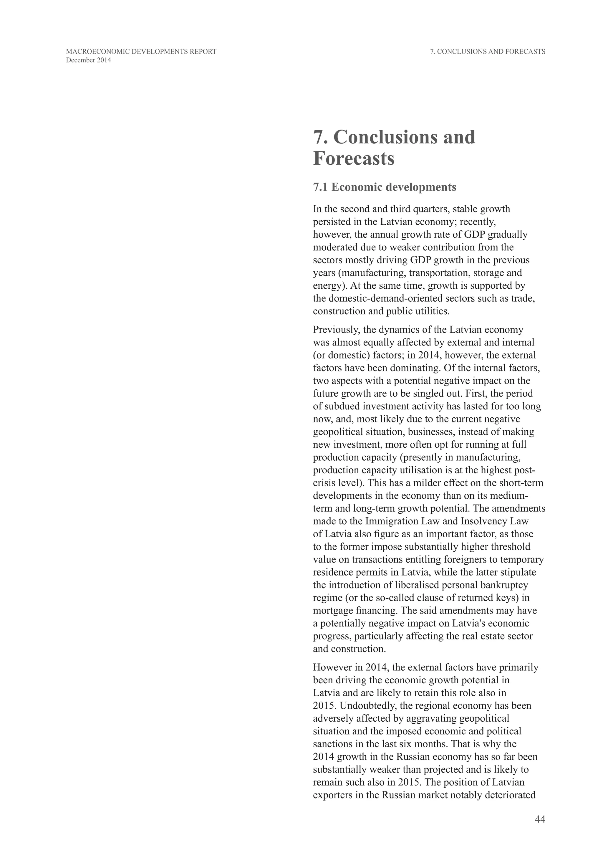 44
MACROECONOMIC DEVELOPMENTS REPORT
December 2014
7. Conclusions and
Forecasts
7.1 Economic developments
In the second and third quarters, stable growth
persisted in the Latvian economy; recently,
however, the annual growth rate of GDP gradually
moderated due to weaker contribution from the
sectors mostly driving GDP growth in the previous
years (manufacturing, transportation, storage and
energy). At the same time, growth is supported by
the domestic-demand-oriented sectors such as trade,
construction and public utilities.
Previously, the dynamics of the Latvian economy
was almost equally affected by external and internal
(or domestic) factors; in 2014, however, the external
factors have been dominating. Of the internal factors,
two aspects with a potential negative impact on the
future growth are to be singled out. First, the period
of subdued investment activity has lasted for too long
now, and, most likely due to the current negative
geopolitical situation, businesses, instead of making
new investment, more often opt for running at full
production capacity (presently in manufacturing,
production capacity utilisation is at the highest post-
crisis level). This has a milder effect on the short-term
developments in the economy than on its medium-
term and long-term growth potential. The amendments
made to the Immigration Law and Insolvency Law
of Latvia also figure as an important factor, as those
to the former impose substantially higher threshold
value on transactions entitling foreigners to temporary
residence permits in Latvia, while the latter stipulate
the introduction of liberalised personal bankruptcy
regime (or the so-called clause of returned keys) in
mortgage financing. The said amendments may have
a potentially negative impact on Latvia's economic
progress, particularly affecting the real estate sector
and construction.
However in 2014, the external factors have primarily
been driving the economic growth potential in
Latvia and are likely to retain this role also in
2015. Undoubtedly, the regional economy has been
adversely affected by aggravating geopolitical
situation and the imposed economic and political
sanctions in the last six months. That is why the
2014 growth in the Russian economy has so far been
substantially weaker than projected and is likely to
remain such also in 2015. The position of Latvian
exporters in the Russian market notably deteriorated
7. Conclusions and Forecasts
 
